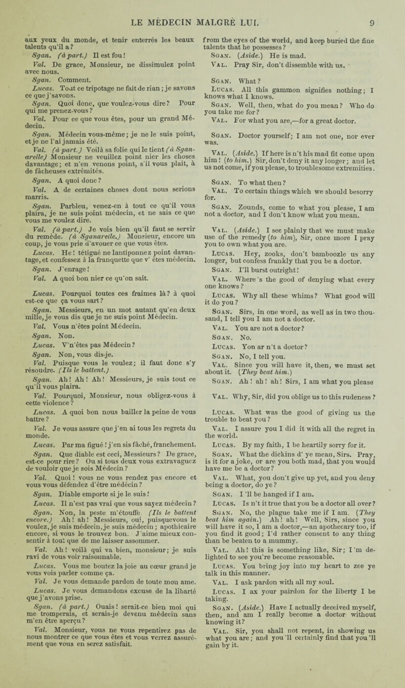 aux yeux du monde, et tenir enterrés les beaux talents qu’il a ? Sgan. (à part.) Il est fou ! Val. De grace, Monsieur, ne dissimulez point avec nous. Sgan. Comment. Lucas. Tout ce tripotage ne fait de rian ; je savons ce que j’savons. Sgan. Quoi donc, que voulez-vous dire ? Pour qui me prenez-vous ? Val. Pour ce que vous êtes, pour un grand Mé¬ decin. Sgan. Médecin vous-même ; je ne le suis point, et je ne l’ai jamais été. Val. (apart.) Voilà sa folie qui le tient (à Sgan- arelle) Monsieur ne veuillez point nier les choses davantage; et n’en venons point, s'il vous plait, à de fâcheuses extrémités. Sgan. A quoi donc ? Val. A de certaines choses dont nous serions marris. Sgan. Parbleu, venez-en à tout ce qu’il vous plaira, je ne suis point médecin, et ne sais ce que vous me voulez dire. Val. (àpart.) Je vois bien qu’il faut se servir du remède, (à Sganarelle.) Monsieur, encore un coup, je vous prie d’avouer ce que vous êtes. Lucas. He ! tétigué ne lantiponnez point davan¬ tage, et confessez à la franquette que v’ êtes médecin. Sgan. J’enrage! Val. A quoi bon nier ce qu’on sait. Lucas. Pourquoi toutes ces fraimes là? à quoi est-ce que ça vous sart ? Sgan. Messieurs, en un mot autant qu’en deux mille, je vous dis que je ne suis point Médecin. Val. Vous n’êtes point Médecin. Sgan. Non. Lucas. V’n’êtes pas Médecin? Sgan. Non, vous dis-je. Val. Puisque vous le voulez; il faut donc s’y résoudre. (Ils le battent.) Sgan. Ah ! Ah ! Ah ! Messieurs, je suis tout ce qu’il vous plaira. Val. Pourquoi, Monsieur, nous obligez-vous à cette violence ? Lucas. A quoi bon nous bailler la peine de vous battre ? Val. Je vous assure que j’en ai tous les regrets du monde. Lucas. Par ma figué ! j’en sis fâché, franchement. Sgan. Que diable est ceci, Messieurs ? De grace, est-ce pour rire? Ou si tous deux vous extravaguez de vouloir que je sois Médecin ? Val. Quoi ! vous ne vous rendez pas encore et vous vous défendez d’être médécin ? Sgan. Diable emporte si je le suis ! Lucas. Il n’est pas vrai que vous sayez médecin ? Sgan. Non, la peste m’étouffe (Ils le battent encore.) Ah! ah! Messieurs, oui, puisquevous le voulez, je suis médecin, je suis médecin ; apothicaire encore, si vous le trouvez bon. J’aime mieux con¬ sentir à tout que de me laisser assommer. Val. Ah! voilà qui va bien, monsieur; je suis ravi de vous voir raisonnable. Lucas. Vous me boutez la joie au cœur grand je vous vois parler comme ça. Val. Je vous demande pardon de toute mon ame. Lucas. Je vous demandons excuse de la libarlé que j’avons prise. Sgan. (à part.) Ouais! serait-ce bien moi qui me tromperais, et serais-je devenu médecin sans m’en être aperçu ? Val. Monsieur, vous ne vous repentirez pas de nous montrer ce que vous êtes et vous verrez assuré¬ ment que vous en serez satisfait. from the eyes of the world, and keep buried the fine talents that he possesses ? Sgan. {Aside.) He is mad. Val. Pray Sir, don’t dissemble with us. Sgan. What? Lucas. All this gammon signifies nothing; I knows what I knows. Sgan. Well, then, what do you mean? Who do you take me for ? Val. For what you are,—for a great doctor. Sgan. Doctor yourself; I am not one, nor ever was. Val. {Aside.) If here is n’t his mad fit come upon him! {to him.) Sir, don’t deny it any longer; and let us not come, if you please, to troublesome extremities. Sgan. To what then ? Val. To certain things which we should besorry for. Sgan. Zounds, come to what you please, I am not a doctor, and I don’t know what you mean. Val. {Aside.) I see plainly that we must make use of the remedy {to him), Sir, once more I pray you to own what you are. Lucas. Hey, zooks, don’t bamboozle us any longer, but confess frankly that you be a doctor. Sgan. I’ll burst outright ! Val. Where’s the good of denying what every one knows ? Lucas. Why all these whims? What goodwill it do you ? Sgan. Sirs, in one word, as well as in two thou¬ sand, I tell you I am not a doctor. Val. You are not a doctor? Sgan. No. Lucas. Yon ar n’t a doctor ? Sgan. No, I tell you. Val. Since you will have it, then, we must set aboutit. {They beat him.) Sgan. Ah ! ah ! ah! Sirs, I am what you please Val. Why, Sir, did you oblige us to this rudeness ? Lucas. What was the good of giving us the trouble to beat you ? Val. I assure you I did it with all the regret in the world. Lucas. By my faith, I be heartily sorry for it. Sgan. What the dickins d’ ye mean, Sirs. Pray, is it for a joke, or are you both mad, that you would have me be a doctor ? Val. What, you don’t give up yet, and you deny being a doctor, do ye ? Sgan. I ’ll be hanged if I am. Lucas. Is n’t it true that you be a doctor all over ? Sgan. No, the plague take me if I am. {They beat him again.) Ah! ah! Well, Sirs, since you will have it so, I am a doctor,—an apothecary too, if you find it good; I’d rather consent to any thing than be beaten to a mummy. Val. Ah! this is something like, Sir; I’m de¬ lighted to see you’re become reasonable. Lucas. You bring joy into my heart to zee ye talk in this manner. Val. I ask pardon with all my soul. Lucas. I ax your pairdon for the liberty I be taking. Sgan. {Aside.) Have I actually deceived myself, then, and am I really become a doctor without knowing it? Val. Sir, you shall not repent, in showing us what you are ; and you '11 certainly find that you 'll gain by it.