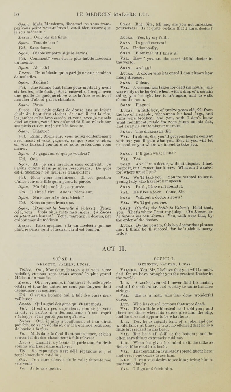 Sgan. Mais, Messieurs, dites-moi ne vous trom¬ pez-vous point vous-mêmes ? est-il bien assuré que je sois médecin ? Lucas. Oui, par ma figué ! Sgan. Tout de bon ? Val. Sans doute. Sgan. Diable emporte si je le savais. Val. Comment? vous êtes le plus habile médecin du monde. Sgan. Ah ! ah ! Lucas. Un médecin qui a gari je ne sais combien de maladies. Sgan. Tudieu ! Val. Une femme était tenue pour morte il y avait six heures; elle était prête à ensevelir, lorsqu’ avec une goutte de quelque chose vous la fîtes revenir, et marcher d'abord par la chambre. Sgan. Peste ! Lucas. Un petit enfant de douze ans se laissit choir du haut d’un clocher, de quoi il eut la tête, les jambes etles bras cassés, et vous, avec je ne sais quel onguent, vous fîtes qu’aussitôt il se relevit sur ses pieds et s’en fut jouer à la fossette. Sgan. Diantre ! Val. Enfin, Monsieur, vous aurez contentement avec nous; et vous gagnerez ce que vous voudrez en vous laissant conduire où nous prétendons vous mener. Sgan. Je gagnerai ce que je voudrai? Val. Oui. Sgan. Ah ! je suis médecin sans contredit. Je l’avais oublié mais je m’en ressouviens. De quoi est-il question ? où faut-il se transporter ? Val. Nous vous conduirons. Il est question d’aller voir une fille qui a perdu la parole. Sgan. Ma foi je ne l'ai pas trouvée. Val. Il aime à rire. Allons, Monsieur, Sgan. Sans une robe de médecin ? Val. Nons en prendrons une. Sgan. (Donnant la bouteille â Valère.) Tenez cela, vous. Viola où je mets mes juleps. (à Lucas en jetant son bonnet.) Vous, marchez là dessus, par ordonnance du médecin. Lucas. Palsanguenne, v’ià un médecin qui me plait, je pense qu’il réussira, car il est bouffon. Sgan. But, Sirs, tell me, are you not mistaken yourselves ? Is it quite certain that I am a doctor? Lucas. Yes, by my faith ! Sgan. In good earnest? Val. Undoubtedly. Sgan. Blow me! if I knew it. Val. How ? you are the most skilful doctor in the world. Sgan. Ah! ah! Lucas. A doctor who has cured I don’t know how many diseases. Sgan. O dear. Val. A woman was taken for dead six hours ; she was ready to be buried, when, with a drop of a certain thing, you brought her to life again, and to walk about the room. Sgan. Plague ! Lucas. A little boy, of twelve years old, fell from the top of a steeple ; whereupon his head, lags, and arms were broaken; and you, with I don’t know what nointment, made im zoon jump on his feet, and away he cut to play at marbles. Sgan. The dickens he did ! Val. In short, Sir, you ’ll get your heart's content with us ; you ’ll gain what you like, if you will let us conduct you where we intend to take you. Sgan. I’ 11 gain what I like ? Val. Yes. Sgan. Ah ! I’m a doctor, without dispute. I had forgot it, but I remember it now. What am I wanted for, where must I go ? Val. We’ll take you. You’re wanted to see a young lady who has lost her speech. Sgan. Faith, I have n’t found it. Val. He likes a joke. Come, Sir. Sgan. Without a doctor’s gown ! Val. We ’ll get you one. Sgan. (Giving the bottle to Valere.) Hold that, you. That’s where I put myjidep. [To Lucas, as he throws his cap down.) You, walk over that, by the order of the doctor. Lucas. By the powers, this is a doctor that pleases me ; I think he ’ll succeed, for he’s sich a merry fellow. ACT II. SCÈNE I. Geronte, Valere, Lucas. Valere. Oui, Monsieur, je crois que vous serez satisfait, et nous vous avons amené le plus grand Médecin du monde. Lucas. Oh morguenne, il faut tirer 1’ échelle après cetilà; et tous les autres ne sont pas daignes de li déchausser ses souliers. Val. C ’est un homme qui a fait des cures mer¬ veilleuses. Lucas. Qui a gari des gens qui étiant morts. Val. Il est un peu capricieux, comme je vous ai dit; et parfois il a des moments où son esprit s’échappe, et ne paroît pas ce qu’il est. Lucas. Oui, il aime à bouffonner, et l’an dirait par fois, ne vs’en déplaise, qu’ il a quelque petit coup de hache à la tête- Val. Mais dans le fond il est tout science, et bien souvent il dit des choses tout à fait relevées. Lucas. Quand il s’v boute, il parle tout fin drait comme s’il lisait dans un livre. Val. Sa réputation s’est déjà répandue ici; et tout le monde vient à lui. Gcr. Je meurs d’envie de le voir; faites-le moi vite venir. Val. Je le vais quérir. SCENE I. Geronte, Valere, Lucas. Valere. Yes, Sir, I believe thatyou will be satis¬ fied, for we have brought you the greatest Doctor in the world. Luc. Adzooks, you will never find his match, and all the others are not worthy to untie his shoe strings. Val. He is a man who has done wonderful cures. Luc. Who has cured persons that were dead. Val. He’s a little whimsical, as I told you; and there are times when his senses give him the slip, and he does not appear to be what he is. Luc. Yes, he is mighty fond of a joke, and one would fancy at times, (I trust no offence,) that he is a little bit cracked in his head. Val. But he’s all skill at the bottom; and he often says things extremely sublime. Luc. When he gives his mind to it, he talks as fine as if he read in a book. Val. His reputation is already spread about here, and every one comes to see him. Gee. I ’ve a vast desire to see him ; bring him to me immediately. Val. I’ll go and fetch him.