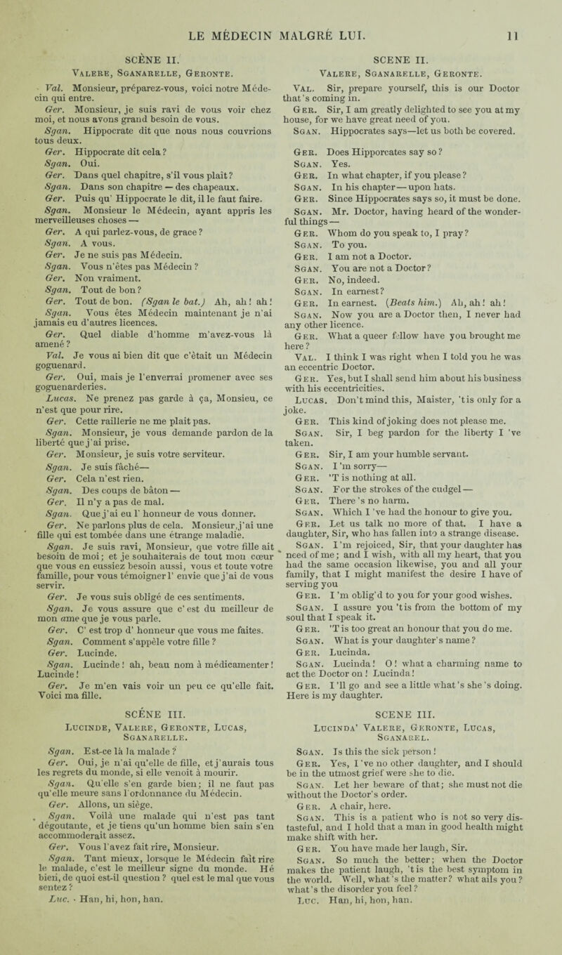 SCÈNE II. Valere, Sganarelle, Geronte. Val. Monsieur, préparez-vous, voici notre Méde¬ cin qui entre. Ger. Monsieur, je suis ravi de vous voir chez moi, et nous avons grand besoin de vous. Sgan. Hippocrate dit que nous nous couvrions tous deux. Ger. Hippocrate dit cela ? Sgan. Oui. Ger. Dans quel chapitre, s’il vous plaît? Sgan. Dans son chapitre — des chapeaux. Ger. Puis qu’ Hippocrate le dit, il le faut faire. Sgan. Monsieur le Médecin, ayant appris les merveilleuses choses — Ger. A qui parlez-vous, de grace ? Sgan. A vous. Ger. Je ne suis pas Médecin. Sgan. Vous n’êtes pas Médecin ? Ger. Non vraiment. Sgan. Tout de bon ? Ger. Tout de bon. (Sgan le bat.) Ah, ah! ah! Sgan. Vous êtes Médecin maintenant je n’ai jamais eu d’autres licences. Ger. Quel diable d’homme m’avez-vous là amené ? Val. Je vous ai bien dit que c’était un Médecin goguenard. Ger. Oui, mais je l’enverrai promener avec ses goguenarderies. Lucas. Ne prenez pas garde à ça, Monsieu, ce n’est que pour rire. Ger. Cette raillerie ne me plait pas. Sgan. Monsieur, je vous demande pardon de la liberté que j’ai prise. Ger. Monsieur, je suis votre serviteur. Sgan. Je suis fâché— Ger. Cela n’est rien. Sgan. Des coups de bâton — Ger. Il n’y a pas de mal. Sgan. Que j’ai eu T honneur de vous donner. Ger. Ne parlons plus de cela. Monsieur,j’ai une fille qui est tombée dans une étrange maladie. Sgan. Je suis ravi, Monsieur, que votre fille ait besoin de moi; et je souhaiterais de tout mon cœur que vous en eussiez besoin aussi, vous et toute votre famille, pour vous témoigner 1’ envie que j'ai de vous servir. Ger. Je vous suis obligé de ces sentiments. Sgan. Je vous assure que c’ est du meilleur de mon «me que je vous parle. Ger. C’ est trop d’honneur que vous me faites. Sgan. Comment s’appèle votre fille ? Ger. Lucinde. Sgan. Lucinde ! ah, beau nom à médicamenter ! Lucinde ! Ger. Je m'en vais voir un peu ce qu’elle fait. Voici ma fille. SCÈNE III. Lucinde, Valere, Geronte, Lucas, Sganarelle. Sgan. Est-ce la la malade ? Ger. Oui, je n’ai qu’elle de fille, etj’aurais tous les regrets du monde, si elle venoit à mourir. Sgan. Qu’elle s’en garde bien; il ne faut pas qu’elle meure sans I ordonnance du Médecin. Ger. Allons, un siège. . Sgan. Voilà une malade qui n’est pas tant dégoûtante, et je tiens qu’un homme bien sain s’en accommoderait assez. Ger. Vous l’avez fait rire. Monsieur. Sgan. Tant mieux, lorsque le Médecin fait rire le malade, c’est le meilleur signe du monde. Hé bien, de quoi est-il question ? quel est le mal que vous sentez ? Luc. • Han, hi, hon, han. SCENE II. Valere, Sganarelle, Geronte. Val. Sir, prepare yourself, this is our Doctor that’s coming in. Ger. Sir, I am greatly delighted to see you at my house, for we have great need of you. Sgan. Hippocrates says—let us both be covered. Ger. Does Hipporcates say so ? Sgan. Yes. Ger. In what chapter, if you please ? Sgan. In his chapter—upon hats. Ger. Since Hippocrates says so, it must be done. Sgan. Mr. Doctor, having heard of the wonder¬ ful things — Ger. Whom do you speak to, I pray? Sgan. To you. Ger. I am not a Doctor. Sgan. You are not a Doctor? Ger. No, indeed. Sgan. In earnest? Ger. In earnest. [Beats him.) Ah, ah! ah! Sgan. Now you are a Doctor then, I never had any other licence. Ger. What a queer fellow have you brought me here ? Val. I think I was right when I told you he was an eccentric Doctor. Ger. Yes, but I shall send him about his business with his eccentricities. Lucas. Don’t mind this, Maister, 'tisonlyfora joke. Ger. This kind of joking does not please me. Sgan. Sir, I beg pardon for the liberty I 've taken. Ger. Sir, I am your humble servant. Scan. I’m sorry— Ger. ’T is nothing at all. Sgan. For the strokes of the cudgel — Ger. There’s no harm. Sgan. Which I’ve had the honour to give you. Ger. Let us talk no more of that. I have a daughter, Sir, who has fallen into a strange disease. Sgan. I’m rejoiced, Sir, that your daughter has need of me ; and I wish, with all my heart, that you had the same occasion likewise, you and all your family, that I might manifest the desire I have of serving you Ger. I’m oblig’d to you for your good wishes. Sgan. I assure you ’tis from the bottom of my soul that I speak it. Ger. ’T is too great an honour that you do me. Sgan. What is your daughter’s name ? Ger. Lucinda. Sgan. Lucinda! 0! what a charming name to act the Doctor on ! Lucinda! Ger. I ’ll go and see a little what’s she’s doing. Here is my daughter. SCENE III. Lucinda’ Valere, Geronte, Lucas, Sganarel. Sgan. Is this the sick person ! Ger. Yes, I’ve no other daughter, and I should be in the utmost grief were she to die. Sgan. Let her beware of that; she must not die without the Doctor’s order. Ger. A chair, here. Sgan. This is a patient who is not so very dis¬ tasteful, and I hold that a man in good health might make shift with her. Ger. You have made her laugh, Sir. Sgan. So much the better; when the Doctor makes the patient laugh, ’tis the best symptom in the world. Well, what’s the matter? what ails you ? what’s the disorder you feel? Luc. Han, hi, hon, han.