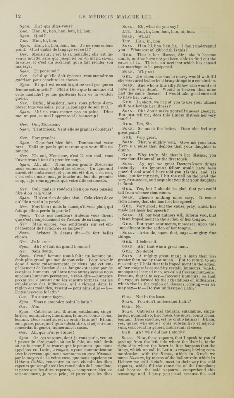 Sgan. Eh! que dites-vous ? Luc. Han, hi, hon, han, han, hi, hon. Sgan. Quoi ? Luc. Han, hi, hon. Sgan. Han, hi, hon, han, ha. Je ne vous entens point. Quel diable de langage est-ce là ? Ger. Monsieur, c’est là sa maladie; elle est de¬ venue muette, sans que jusqu'ici on en ait pu savoir la cause, et c’est un accident qui a fait reculer son mariage. Sgan. Et pourquo i ? Ger. Celui qu’elle doit épouser, veut attendre sa guérison pour conclure les choses. Sgan. Et qui est ce sot-là qui ne veut pas que sa femme soit muette ? Plût à Dieu que la mienne eût cette maladie! je me garderais bien de la vouloir guérir. Ger. Enfin, Monsieur, nous vous prions d’em¬ ployer tous vos soins, pour la soulager de son mal. Sgan. Ah! ne vous mettez pas en peine. Dites moi un peu, ce mal l’oppresse-t-il beaucoup ? Ger. Oui, Monsieur. Sgan. Tant mieux. Sent-elle de grandes douleurs? Ger. Fort grandes. Sgan. C’est fort bien fait. Donnez-moi votre bras. Voilà un pouls qui marque que votre fille est muette. Ger. Eh oui, Monsieur, c’est là son mal, vous l’avez trouvé tout du premier coup. Sgan. Ah, ah! Nous autres grands Médecins nous connoissons d’abord les choses. Un ignorant auroit été embarrassé, et vous eût été dire, c’est ceci, c’est cela ; mais moi, je touche au but du premier coup, et je vous apprens que votre fille est muette. Ger. Oui ; mais je voudrois bien que vous pussiez dire d’ou cela vient. Sgan. Il n’est rien de plus aisé. Cela vient de ce qu’élle a perdu la parole. Ger. Fort bien ; mais la cause, s’il vous plait, qui fait qu’elle a perdu la parole ? Sgan. Tous nos meilleurs Auteurs vous diront que c’est l’empêchement de l’action de sa langue. Ger. Mais encore, vos sentiments sur cet em¬ pêchement de l’action de sa langue ? Sgan. Aristote là dessus dit — de fort belles choses. Ger. Je le crois. Sgan Ah ! c’était un grand homme ! Ger. Sans doute. Sgan. Grand homme tout à fait ; un homme qui étoit plus grand que moi de tout cela. Pour revenir donc â notre raisonnement; je tiens que cet em¬ pêchement de l’action de sa langue est causé par de certaines humeurs, qu’éntrenons autres savans nous appelons humeurs peccantes, c’est-à-dire — humeurs peccantes; d’autant que les vapeurs formées parles exhalaisons des influences, qui s’élèvent dans la région des maladies, venant—pour ainsi dire — à — Entendez-vous le latin? Ger. En aucune façon. Sgan. Vous n’entendez point le latin ? Ger. Non. Sgan. Cabricias arci thuram, catalamus, singu- lariter, nominativo, hœc musa, la muse, bonus, bona, bonum. Deus sanctus, est ne oratio latinus? Étiam, oui, quare,pourquoi? quiasubstantivo,et adjectivum, concordat in generi, numerum,et casus. Ger. Ah, que n’ai-je étudié ! Sgan. Or, ces vapeurs, dont je vous parle, venant à passer du côté gauche oû est le foie, au côté droit où est le cœur, il se trouve que le poumon, que nous appelons en Latin, Armyan, ayant communication avec le cerveau, que nous nommons en grec Nasmus, par le moyen de la veine cave, que nous appelons en Hébreu Cubile, rencontre en son chemin les dites vapeurs qui remplissent les ventricules de 1’ omoplate, et parce que les dites vapeurs, — comprenez bien ce raisonnement, je vous prie; et parce que les dites Sgan. Eh, what do you say ? Luc. Han, hi, hon, han, han, hi, hon. Scan. What? Luc. Han, hi, hon. Sgan. Han, hi, hon, han,ha. 1 don’t understand you. What sort of gibberish is this ? Ger. That’s her disease, Sir; she ’s become dumb, and we have not yet been able to find out the cause of it. This is an accident which has caused her marriage to be postponed. Sgan. Why so? Ger. He whom she was to marry would wait till she was cured before he’d bring things to a conclusion. Sgan. And who is this silly fellow who would not have his wife dumb. Would to heaven that mine had the same disease ! I would take good care not to have her cured. Ger. In short, we beg of you to use your utmost skill to alleviate her illness ? Sgan. Oh! don’t make yourself uneasy about it. But just tell me, does this illness distress her very much ? Ger. Yes, Sir. Sgan. So much the better. Does she feel any great pain ? Ger. Very great. Sgan. That’s mighty well. Give me your arm. Here ’s a pulse that denotes that your daughter is dumb. Ger. Why truly, Sir, that’s her disease, you have found it out all at the first touch. Sgan. Ay, ay ! we great Doctors know things instantly. An ignorant fellow would have been puzzl’d, and would have told you ’tis this, and ’t is that ; but for my part, I hit the nail on the head the very first stroke, and acquaint you that your daughter is dumb. Ger. Yes, but I should be glad that you could tell from whence that comes. Sgan. There’s nothing more easy. It comes from hence, that she has lost her speech. Ger. Very good; but the cause, pray, which has made her loose her speech ? Sgan. All our best authors will inform you, that ’tis an impediment in the action of her tongue. Ger. But your sentiments, moreover, upon this impediment in the action of her tongue. Sgan. Aristotle, upon that, says — mighty fine things. Ger. I believe it. Sgan. Ah! that was a great man. Ger. No doubt. Sgan. A mighty great man; a man that was greater than me by that much. But to return to our reasoning; I hold that this impediment in the action of her tongue is caused by certain humours, which, amongst us learned men, are called freccant humours; freccant, that is to say — freccant humours ; so that the vapours formed by the exhalations of influences, which rise in the region of diseases, coming—as we may say—to—Do you understand Latin? Ger Not in the least. Sgan. You don’t understand Latin ? Ger. No. Sgan. Cabricias arci thuram, catalamus, singu- lariter, nominativo, htec musa, the muse, bonus, bona, bonum. Deus sanctus, est ne oratio latinas? Etiam, yes, quare, wherefore? quia substantivo et adjecti¬ vum, concordat in generi, numerum, et casus. Ger. Ah! why did not I study ? Sgan. Now, these vapours, that I speak to you of passing from the left side where the liver is, to the right side where the heart is, it so happens that the lungs, which we call in Latin, Armyan, having com¬ munication with the Brain, which in Greek we name Nasmus, by means of the hollow vein which in Hebrew we call Cubile, meet in their way the said vapours, which fill the ventricles of the Omoplate; and because the said vapours — comprehend this reasoning well, I pray you; and because the said