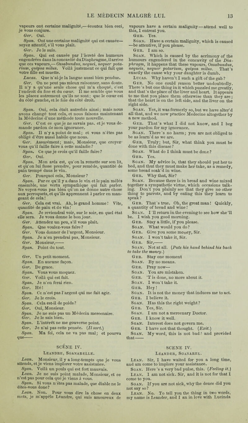 vapeurs ont certaine malignité,— écoutez bien ceci, je vous conjure. Ger. Oui. Sgan. Ont une certaine malignité qui est causée— soyez attentif, s’il vous plaît. Ger. Je le suis. Sgan. Qui est causée par l’âcreté des humeurs engendrées dans la concavité duDiaphragme, il arrive que ces vapeurs,— Ossabundus, nequei, nequer pota- rium, quipsa milus. Voilà justement ce qui fait que votre fille est muette. Lucas. Que n’ai-je la langue aussi bien pendue. Ger. On ne peut pas mieux raisonner, sans doute. Il n’y a qu’une seule chose qui m’a choqué, c’est l’endroit du foie et du cœur. Il me semble que vous les placez autrement qu’ils ne sont; que le cœur est du côté gauche, et le foie du côté droit. Sgan. Oui, cela était autrefois ainsi; mais nous avons changé tout cela, et nous faisons maintenant la Médecine d’une méthode toute nouvelle. Ger. C’est ce que je ne savais pas, et je vous de¬ mande pardon de mon ignoranee. Sgan. Il n’y a point de mal; et vous n’êtes pas obligé d’être aussi habile que nous. Ger. Assurément; mais, Monsieur, que croyez- vous qu’il faille faire à cette maladie ? Sgan. Ce que je crois qu’il faille faire ? Ger. Oui. vapours have a certain malignity — attend well to this, I entreat you. Ger. Yes. Sgan. Have a certain malignity, which is caused —be attentive, if pou please. Ger. I am so. Sgan. Which is caused by the acrimony of the humours engendered in the concavity of the Dia¬ phragm, it happens that these vapours, Ossabundus, nequeis, nequer potarium, quipsa milus. That’s exactly the cause why your daughter is dumb. Lucas. Why haven’t I such a gift of the gab ? Ger. No one could reason better undoubtedly. There’s but one thing in it which puzzled me greatly, and that’s the place of the liver and heart. It appears to me that you place them otherwise than they are ; that the heart is on the left side, and the liver on the right side. Sgan. Yes,it was formerly so, but we have alter’d all that, and we now practice Medecine altogether by a new method. Ger. That’s what I did not know, and I beg your pardon for my ignorance. Sgan. There’s no harm; you are not obliged to be as learn’d as we are. Ger. Truly; but, Sir, what think you must be done with this disease ? Sgan. What do I think must be done ? Ger. Yes. Sgan. Mon avis est, qu’on la remette sur son lit, et qu’on lui fasse prendre, pour remède, quantité de pain trempé daus le vin. Ger. Poui’quoi cela, Monsieur ? Sgan. Par ce qu’il y a dans le vin et le pain mêlés ensemble, une vertu sympathique qui fait parler. Ne voyez-vous pas bien qu’on ne donne autre chose aux perroquets, et qu’ils apprennent à parler en man¬ geant de cela ! Ger. Cela est vrai. Ah, le grand homme ! Vite, quantité de pain et d e vin ! Sgan. Je reviendrai voir, sur le soir, en quel état elle sera. Je vous donne le bon jour. Ger. Attendez un peu, s’il vous plaît. Sgan. Que voulez-vous faire ? Ger. Vous donner de l’argent, Monsieur. Sgan. Je n’en prendrai pas, Monsieur. Ger. Monsieur,- Sgan. Point du tout. Ger. Un petit moment. Sgan. En aucune façon. Ger. De grace. Sgan. Vous vous moquez. Ger. Voilà qui est fait. Sgan. Je n’en ferai rien. Ger. Hé! Sgan. Ce n’est pas l’argent qui me fait agir. Ger. Je le crois. Sgan. Cela est-il de poids ? Ger. Oui, Monsieur. Sgan. Je ne suis pas un Médecin mercenaire. Ger. Je le sais bien. Sgan. L’intérêt ne me gouverne point. Ger. Je n’ai pas cette pensée. (Il sort.) Sgan. Ma foi, cela ne va pas mal; et pourvu que- SCÈNE IV. Leandre, Sganarelle. Lean. Monsieur, il y a long-tempts que je vous attends, et je viens implorer votre assistance. Sgan. Voilà un pouls qui est fort mauvais. Lean. Je ne suis point malade, Monsieur, et ce n’est pas pour cela que je viens à vous. Sgan. Si vous n’êtes pas malade, que diable ne le dites-vous donc? Lean. Non. Pour vous dire la chose en deux mots, je m’appèle Léandre, qui suis amoureux de Sgan. My advice is, that they should put her to bed, and thut they must make her take, as a remedy, some bread soak’d in wine. Ger. Why that, Sir? Sgan. Because there is in bread and wine mixed together a sympathetic virtue, which occasions talk¬ ing. Don’t you plainly see that they give no other thing to parrots, and by eating this they learn to speak ? Ger. That’s true. Oh, the great man ! Quickly, a quantity of bread and wine ! Sgan. I ’ll return in the evening to see how she ’ll be. I wish you good morning. Ger. Stay a little, if you please. Sgan. What would you do ? Ger. Give you some money, Sir. Sgan. I won’t take it, Sir. Ger. Sir,- Sgan. Not at all. (Puts his hand behind his back to take the money.) Ger. Stay one moment Sgan. By no means. Ger. Pray now— Sgan. You are mistaken. Ger. 'T is done, no more about it. Sgan. I won’t take it. Ger. Hey! Sgan. It is not the money that induces me to act. Ger. I believe it. Sgan. Has this the right weight ? Ger. Yes, Sir. Sgan. I am not a mercenary Doctor. Ger. I know it well. Sgan. Interest does not govern me. Ger. I have not that thought. (Exit.) Sgan. My word, this is not bad! and provided that- SCENE IV. Leander, Sganarel. Lean. Sir, I have waited for you a long time, and am come to implore your assistance. Sgan. Here’s a very bad pulse, this. (Feeling it.) Lean. I am not sick. Sir, and it is not for that I come to you. Sgan. If you are not sick, why the deuce did you not say so ? Lean. No. To tell you the thing in two words, my name is Leander, and I an in love with Lucinda
