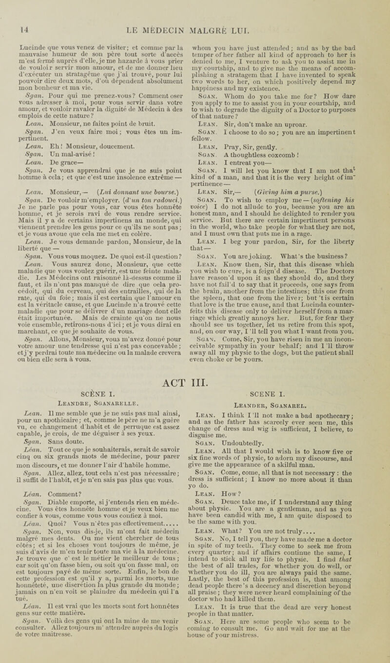 Lucinde que vous venez de visiter; et comme par la mauvaise humeur de son père tout sorte d'accès m'est fermé auprès d’elle, je me hazarde à vous prier de vouloir servir mon amour, et de me donner heu d’exécuter un stratagème que j’ai trouvé, pour lui pouvoir dire deux mots, d’où dépendent absolument mon bonheur et ma vie. Sgan. Pour qui me prenez-vous ? Comment oser vous adresser à moi, pour vous servir dans votre amour, et vouloir ravaler la dignité de Médecin à des emplois de cette nature ? Lean. Monsieur, ne faites point de bruit. Sgan. J’en veux faire moi; vous êtes un im¬ pertinent. Lean. Eh! Monsieur, doucement. Sgan. Un mal-a visé ! Lean. De grace— Sgan. Je vous apprendrai que je ne suis point homme à cela; et que c’est une insolence extrême — Lean. Monsieur,— [Lui donnant une bourse.) Sgan. De vouloir m’employer, {d'un ton radouci.) Je ne parle pas pour vous, car vous êtes honnête homme, et je serois ravi de vous rendre service. Mais il y a de certains impertinens au monde, qui viennent prendre les gens pour ce qu’ils ne sont pas ; et je vous avoue que cela me met en colère. Lean. Je vous demande pardon, Monsieur, de la liberté que — Sgan. Vous vous moquez. De quoi est-il question ? Lean. Vous saurez donc, Monsieur, que cette maladie que vous voulez guérir, est une feinte mala¬ die. Les Médecins ont raisonné là-dessus comme il faut, et ils n’ont pas manqué de dire que oela pro- cédoit, qui du cerveau, qui des entrailles, qui de la rate, qui du foie; mais il est certain que l’amour en est la véritacle cause, et que Lucinde n’a trouvé cette maladie que pour se délivrer d’un mariage dont elle était importunée. Mais de crainte qu’on ne nous voie ensemble, retirons-nous d’ici ; et je vous dirai en marchant, ce que je souhaite de vous. Sgan. Allons, Monsieur, vous m’avez donné pour votre amour une tendresse qui n’est pas concevable ; et j’y perdrai toute ma médecine ou la malade crevera ou bien elle sera à vous. whom you have just attended; and as by the bad temper of her father all kind of approach to her is denied to me, I venture to ask you to assist me in my courtship, and to give me the means of accom¬ plishing a stratagem that I have invented to speak two words to her, on which positively depend my happiness and my existence. Sgan. Whom do you take me for? How dare you apply to me to assist you in your courtship, and to wish to degrade the dignity of a Doctor to purposes of that nature ? Lean. Sir, don’t make an uproar. Sgan. 1 choose to do so; you are an impertinent fellow. Lean. Pray, Sir, gently. Sgan. A thoughtless coxcomb ! Lean. I entreat you— Sgan, I will let you know that I am not thac kind of a man, and that it is the very height of im' pertinence — Lean. Sir,— {Giving him a purse.) Sgan. To wish to employ me — (softening his voice) I do not allude to you, because you are an honest man, and I should he delighted to render you service. But there are certain impertinent persons in the world, who take people for what they are not, and I must own that puts me in a rage. Lean. I beg your pardon, Sir, for the liberty that — Sgan. You are joking. What’s the business? Lean. Know then, Sir, that this disease which you wish to cure, is a feign’d disease. The Doctors have reason’d upon it as they should do, and they have not fail’d to say that it proceeds, one says from the brain, another from the intestines; this one from the spleen, that one from the liver; but’tis certain that love is the true cause, and that Lucinda counter¬ feits this disease only to deliver herself from a mar¬ riage which greatly annoys her. But, for fear they should see us together, let us retire from this spot, and, on our way, I ’ll tell you what I want from you. Sgan. Come, Sir, you have risen in me an incon¬ ceivable sympathy in your behalf; and I’ll throw away all my physic to the dogs, but the patient shall even choke or be yours. ACT III. SCÈNE I. SCENE I. Leandre, Sganarelle. Lean. Il me semble que je ne suis pas mal ainsi, pour un apothicaire; et, comme le père ne m’a guère vu, ce changement d’habit et de perruque est assez capable, je crois, de me déguiser à ses yeux. Sgan. Sans doute. Léan. Tout ce que je souhaiterais, serait de savoir cinq ou six grands mots de médecine, pour parer mon discours, et me donner l’air d’habile homme. Sgan. Allez, allez, tout cela n’est pas nécessaire; il suffit de l’habit, et je n’en sais pas plus que vous. Léan. Comment? Sgan. Diable emporte, si j’entends rien en méde¬ cine. Vous êtes honnête homme et je veux bien me confier à vous, comme vous vous confiez à moi. Léan. Quoi? Vous n’êtes pas effectivement. Sgan. Non, vous dis-je, ils m’ont fait médecin malgré mes dents. Ou me vient chercher de tous côtés; et si les choses vont toujours de même, je suis d’avis de m’en tenir toute ma vie à la médecine. Je trouve que c’ est le métier le meilleur de tous; car soit qu’on fasse bien, ou soit qu’on fasse mal, on est toujours payé de même sorte. Enfin, le bon de cette profession est qu’il y a, parmi les morts, une honnêteté, une discrétion la plus grande du monde; jamais on n’en voit se plaindre du médecin qui l’a tué. Léan. Il est vrai que les morts sont fort honnêtes gens sur cette matière. Sgan. Voilà des gens qui ont la mine de me venir consulter. Allez toujours m’ attendre auprès du logis de votre maîtresse. Leander, Sganarel. Lean. I think I’ll not make a bad apothecary; and as the father has scarcely ever seen me, this change of dress and wig is sufficient, I believe, to disguise me. Sgan, Undoubtedly. Lean. All that I would wish is to know five or six fine words of physic, to adorn my discourse, and give me the appearance of a skilful man. Sgan. Come, come, all that is not necessary : the dress is sufficient ; I know no more about it than yo do. Lean. How? Sgan. Deuce take me, if I understand any thing about physic. You are a gentleman, and as you have been candid with me, I am quite disposed to be the same with you. Lean. What? You are not truly.... Sgan. No, I tell you, they have made me a doctor in spite of my teeth. They come to seek me from every quarter; and if affairs continue the same, I intend to stick all my life to physic. I find that the best of all trades, for whether you do well, or whether you do ill, you are always paid the same. Lastly, the best of this profession is, that among dead people there’s a decency and discretion beyond all praise ; they were never heard complaining of the doctor who had killed them. Lean. It is true that the dead are very honest people in that matter. Sgan. Here are some people who seem to be coming to consult me. Go and wait for me at the house of your mistress.