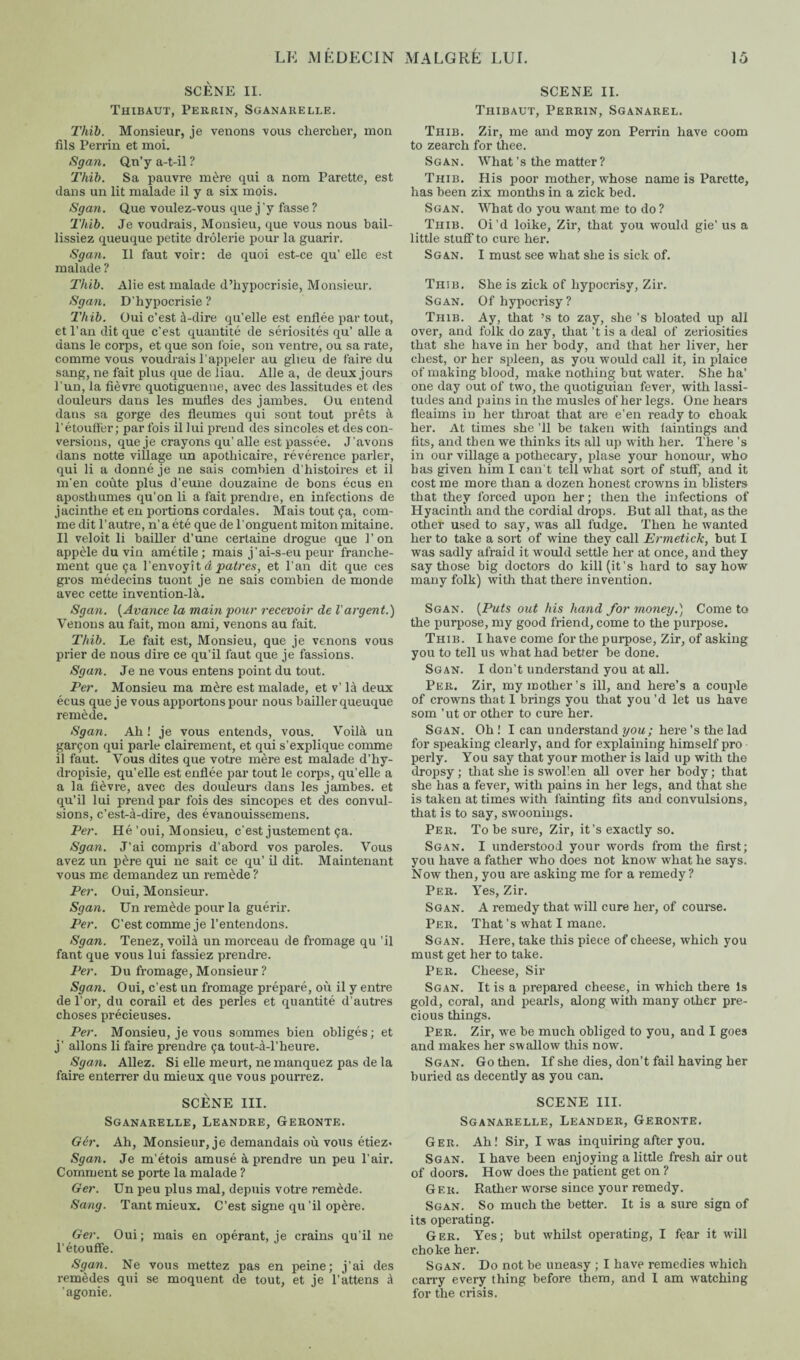 SCÈNE II. Thibaut, Perrin, Sganarelle. Thib. Monsieur, je venons vous chercher, mon fils Perrin et moi. Sgan. Qn’y a-t-il ? Thib. Sa pauvre mère qui a nom Parette, est dans un lit malade il y a six mois. Sgan. Q,ue voulez-vous que j'y fasse ? Thib. Je voudrais, Monsieu, que vous nous bail- lissiez queuque petite drôlerie pour la guarir. Sgan. Il faut voir: de quoi est-ce qu’ elle est malade ? Thib. Alie est malade d’hypocrisie, Monsieur. Sgan. D’hypocrisie ? Thib. Oui c’est à-dire qu’elle est enflée par tout, et l’an dit que c’est quantité de sériosités qu’ aile a dans le corps, et que son foie, son ventre, ou sa rate, comme vous voudrais l’appeler au glieu de faire du sang, ne fait plus que de liau. Aile a, de deux jours l’un, la fièvre quotiguenne, avec des lassitudes et des douleurs dans les mufles des jambes. Ou entend dans sa gorge des fleumes qui sont tout prêts à l'étouflèr; par fois il lui prend des sincoles et des con¬ versions, que je crayons qu' aile est passée. J'avons dans notte village un apothicaire, révérence parler, qui li a donné je ne sais combien d’histoires et il m’en coûte plus d’eune douzaine de bons écus en aposthumes qu’on li a fait prendre, en infections de jacinthe et en portions cordales. Mais tout ça, com¬ me dit l’autre, n’a été que de l’onguent miton mitaine. Il veloit li bailler d’une certaine drogue que l’on appèle du vin amétile; mais j’ai-s-eu peur franche¬ ment que ça l’envoyît â patres, et l’an dit que ces gros médecins tuont je ne sais combien de monde avec cette invention-là. Sgan. (Avance la main pour recevoir de l'argent.) Venons au fait, mon ami, venons au fait. Thib. Le fait est, Monsieu, que je venons vous prier de nous dire ce qu’il faut que je fassions. Sgan. Je ne vous entens point du tout. Per. Monsieu ma mère est malade, et v’ là deux écus que je vous apportons pour nous bailler queuque remède. Sgan. Ah ! je vous entends, vous. Voilà un garçon qui parle clairement, et qui s’explique comme il faut. Vous dites que votre mère est malade d’hy- dropisie, qu’elle est enflée par tout le corps, qu’elle a a la fièvre, avec des douleurs dans les jambes, et qu’il lui prend par fois des sincopes et des convul¬ sions, c’est-à-dire, des évanouissemens. Per. Hé’oui, Monsieu, c’est justement ça. Sgan. J’ai compris d’abord vos paroles. Vous avez un père qui ne sait ce qu’ il dit. Maintenant vous me demandez un remède ? Per. Oui, Monsieur. Sgan. Un remède pour la guérir. Per. C’est comme je l’entendons. Sgan. Tenez, voilà un morceau de fromage qu ’il fant que vous lui fassiez prendre. Per. Du fromage, Monsieur ? Sgan. Oui, c’est un fromage préparé, où il y entre de l’or, du corail et des perles et quantité d’autres choses précieuses. Per. Monsieu, je vous sommes bien obligés; et j’ allons li faire prendre ça tout-à-l’heure. Sgan. Allez. Si elle meurt, ne manquez pas de la faire enterrer du mieux que vous pourrez. SCÈNE III. Sganarelle, Leandre, Geronte. Gèr. Ah, Monsieur, je demandais où vous étiez. Sgan. Je m’étois amusé à prendre un peu l’air. Comment se porte la malade ? Ger. Un peu plus mal, depuis votre remède. Sang. Tant mieux. C’est signe qu’il opère. Ger. Oui; mais en opérant, je crains qu’il ne l’étouffe. Sgan. Ne vous mettez pas en peine; j’ai des remèdes qui se moquent de tout, et je fattens à ’agonie. SCENE II. Thibaut, Perrin, Sganarel. Thib. Zir, me and moy zon Perrin have coom to zearch for thee. Sgan. What’s the matter ? Thib. His poor mother, whose name is Parette, has been zix months in a zick bed. Sgan. What do you want me to do ? Thib. Oi’d loike, Zir, that you would gie’ us a little stuff to cure her. Sgan. I must see what she is sick of. Thib. She is zick of hypocrisy, Zir. Sgan. Of hypocrisy? Thib. Ay, that ’s to zay, she’s bloated up all over, and folk do zay, that’t is a deal of zeriosities that she have in her body, and that her liver, her chest, or her spleen, as you would call it, in plaice of making blood, make nothing but water. She ha’ one day out of two, the quotiguian fever, with lassi¬ tudes and pains in the musles of her legs. One hears fleaims in her throat that are e’en ready to choak her. At times she ’ll be taken with iaintings and fits, and then we thinks its all up with her. There ’s in our village a pothecary, plase your honour, who bas given him I can't tell what sort of stuff, and it cost me more than a dozen honest crowns in blisters that they forced upon her; then the infections of Hyacinth and the cordial drops. But all that, as the other used to say, was all fudge. Then he wanted her to take a sort of wine they call Ermetick, but I was sadly afraid it would settle her at once, and they say those big doctors do kill (it’s hard to say how many folk) with that there invention. Sgan. (Puts out his hand for money.) Come to the purpose, my good friend, come to the purpose. Thib. I have come for the purpose, Zir, of asking you to tell us what had better be done. Sgan. I don’t understand you at all. Per. Zir, my mother’s ill, and here’s a couple of crowns that I brings you that you’d let us have som ’ut or other to cure her. Sgan. Oh ! I can understand you; here’s the lad for speaking clearly, and for explaining himself pro perly. You say that your mother is laid up with the dropsy ; that she is swollen all over her body ; that she has a fever, with pains in her legs, and that she is taken at times with fainting fits and convulsions, that is to say, swoonings. Per. To be sure, Zir, it’s exactly so. Sgan. I understood your words from the first; you have a father who does not know what he says. Now then, you are asking me for a remedy? Per. Yes, Zir. Sgan. A remedy that will cure her, of course. Per. That’s what I mane. Sgan. Here, take this piece of cheese, which you must get her to take. Per. Cheese, Sir Sgan. It is a prepared cheese, in which there Is gold, coral, and pearls, along with many other pre¬ cious things. Per. Zir, we be much obliged to you, and I goes and makes her swallow this now. Sgan. Go then. If she dies, don’t fail having her buried as decently as you can. SCENE III. Sganarelle, Leander, Geronte. Ger. Ah! Sir, I was inquiring after you. Sgan. I have been enjoying a little fresh air out of doors. How does the patient get on ? Ger. Rather worse since your remedy. Sgan. So much the better. It is a sure sign of its operating. Ger. Yes; but whilst operating, I fear it will choke her. Sgan. Do not be uneasy ; I have remedies which carry every thing before them, and I am watching for the crisis.