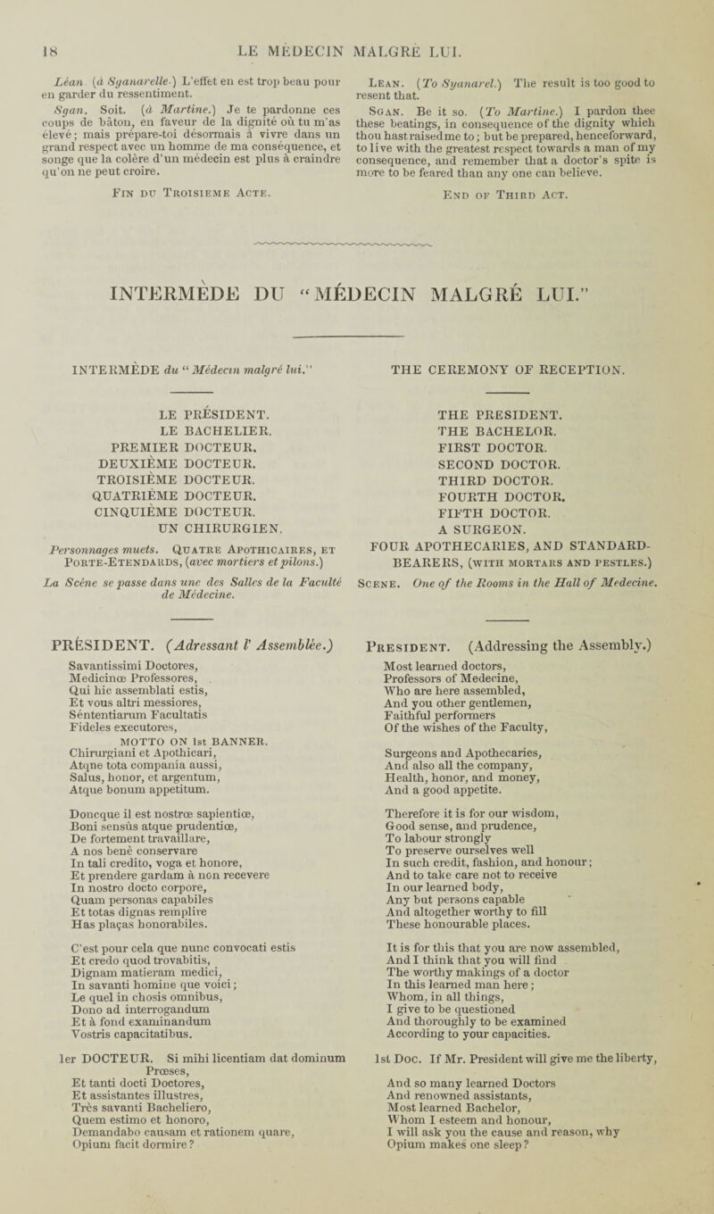 Léan (à Sganarclle) L’effet en est trop beau pour en garder du ressentiment. Sgan. Soit, (à Martine.) Je te pardonne ces coups de bâton, en faveur de la dignité où tu m’as élevé; mais prépare-toi désormais à vivre dans un grand respect avec un homme de ma conséquence, et songe que la colère d’un médecin est plus à craindre qu’on ne peut croire. Fin du Troisième Acte. Lean. (To Syanarel.) The result is too good to resent that. Sgan. Be it so. (To Martine.) I pardon thee these beatings, in consequence of the dignity which thou hastraisedme to ; but be prepared, henceforward, to live with the greatest respect towards a man of my consequence, and remember that a doctor’s spite is more to be feared than any one can believe. End of Third Act. INTERMÈDE DU “ MÉDECIN MALGRÉ LUI.’ INTEKMÈDE du “ Médecin malgré lui. THE CEREMONY OF RECEPTION. LE PRÉSIDENT. LE BACHELIER. PREMIER DOCTEUR. DEUXIÈME DOCTEUR. TROISIÈME DOCTEUR. QUATRIÈME DOCTEUR. CINQUIÈME DOCTEUR. UN CHIRURGIEN. Personnages muets. Quatre Apothicaires, et Porte-Etendards, (avec mortiers et pilons.) La Scène se passe dans une des Salles de la Faculté de Médecine. THE PRESIDENT. THE BACHELOR. FIRST DOCTOR. SECOND DOCTOR. THIRD DOCTOR. FOURTH DOCTOR. FIFTH DOCTOR. A SURGEON. FOUR APOTHECARIES, AND STANDARD- BEARERS, (with mortars and pestles.) Scene. One of the Rooms in the Hall of Medecine. PRÉSIDENT. (Adressant V Assemblée.) Savantissimi Doetores, Medicince Professores, Qui hic assemblati estis, Et vous altri messiores, Séntentiarum Facultatis Fideles executores, MOTTO ON 1st BANNER. Chirurgiani et Apothicari, Atqne tota compania aussi, Sal us, honor, et argentum, Atque bonum appetitum. Doncque il est nostrœ sapientice, Boni sensûs atque prudentice, De fortement travaillare, A nos benè conservare In tali credito, voga et honore, Et prendere gardam à non recevere In nostro docto corpore, Quam personas capabiles Et totas dignas remplire Has plaças honorabiles. C’est pour cela que nunc convocati estis Et credo quod trovabitis, Dignam matieram medici, In savanti homme que voici ; Le quel in chosis omnibus, Dono ad interrogandum Et à fond examinandum Vostris capacitatibus. 1er DOCTEUR. Si mihi licentiam dat dominum Prœses, Et tanti docti Doctores, Et assistantes illustres, Très savanti Bacheliero, Quem estimo et honoro, Demandabo causam et rationem quare, Opium facit dormire ? President. (Addressing the Assembly.) Most learned doctors, Professors of Medecine, Who are here assembled, And you other gentlemen, Faithful performers Of the wishes of the Faculty, Surgeons and Apothecaries, And also all the company, Health, honor, and money, And a good appetite. Therefore it is for our wisdom, Good sense, and prudence, To labour strongly To preserve ourselves well In such credit, fashion, and honour ; And to take care not to receive In our learned body, Any but persons capable And altogether worthy to fill These honourable places. It is for this that you are now assembled, And I think that you will find The worthy makings of a doctor In this learned man here ; Whom, in all things, I give to be questioned And thoroughly to be examined According to your capacities. 1st Doc. If Mr. President will give me the liberty, And so many learned Doctors And renowned assistants, Most learned Bachelor, Whom I esteem and honour, I will ask you the cause and reason, why Opium makes one sleep?