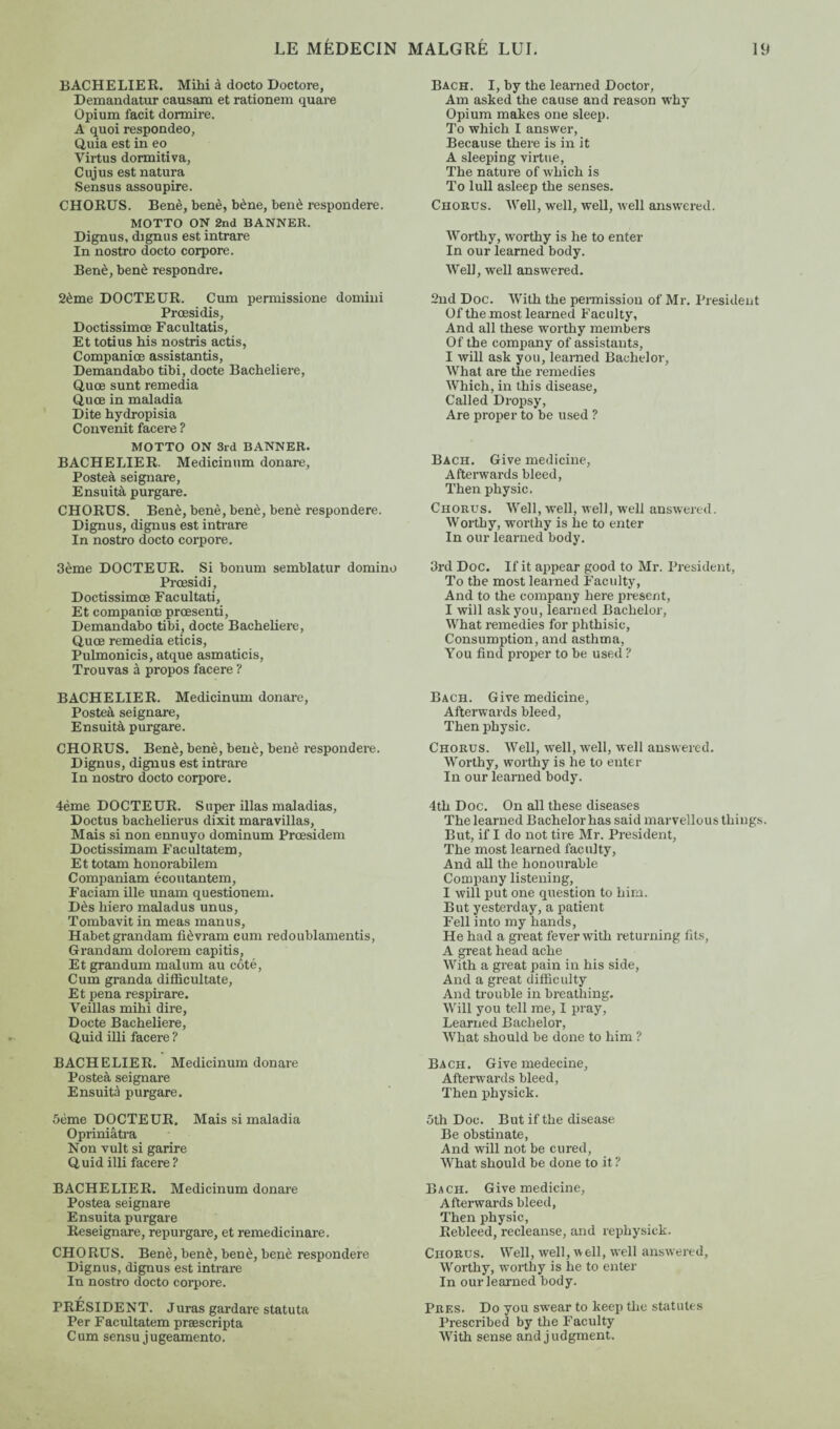 BACHELIER. Mihi à docto Doctore, Demandatur causam et rationem quare Opium facit dormire. A quoi respondeo, Quia est in eo Virtus dormitiva, Cujus est natura Sensus assoupire. CHORUS. Benè, benè, bène, benè respondere. MOTTO ON 2nd BANNER. Dignus, dignus est intrare In nostro docto corpore. Benè, benè respondre. 2ème DOCTEUR. Cum pennissione domini Prœsidis, Doctissimœ Facultatis, Et totius his nostris actis, Companice assistantis, Demandabo tibi, docte Bachelière, Quœ sunt remedia Quœ in maladia Dite hydropisia Convenit facere ? MOTTO ON 3rd BANNER. BACHELIER. Medicinum donare, Posteà seignare, Ensuità purgare. CHORUS. Benè, benè, benè, benè respondere. Dignus, dignus est intrare In nostro docto corpore. 3ème DOCTEUR. Si bonum semblatur domino Prœsidi, Doctissimœ Facultati, Et companice prœsenti, Demandabo tibi, docte Bachelière, Quœ remedia eticis, Pulmonicis, atque asmaticis, Trouvas à propos facere ? BACHELIER. Medicinum donare, Posteà seignare, Ensuità purgare. CHORUS. Benè, benè, benè, benè respondere. Dignus, dignus est intrare In nostro docto corpore. 4ème DOCTEUR. Super illas maladias, Doctus bachelierus dixit maravillas, Mais si non ennuyo dominum Prœsidem Doctissimam Facultatem, Et totam honorabilem Companiam écoutantem, Faciam ille unam questionem. Dès hiero maladus unus, Tombavit in meas manus, Habetgrandam fièvram cum redoublamentis, Grandam dolorem capitis, Et grandum malum au côté, Cum granda diflicultate, Et pena respirare. Veillas mihi dire. Docte Bachelière, Quid illi facere ? BACHELIER. Medicinum donare Posteà seignare Ensuità purgare. 5ème DOCTEUR. Mais si maladia Opriniâtra Non vult si garire Quid illi facere? BACHELIER. Medicinum donare Posteà seignare Ensuità purgare Reseignare, repurgare, et remedicinare. CHORUS. Benè, benè, benè, benè respondere Dignus, dignus est intrare In nostro docto corpore. PRESIDENT. Juras gardare statuta Per Facultatem præscripta Cum sensu jugeamento. Bach. I, by the learned Doctor, Am asked the cause and reason why Opium makes one sleep. To which I answer, Because there is in it A sleeping virtue, The nature of which is To lull asleep the senses. Chorus. Well, well, well, well answered. Worthy, worthy is he to enter In our learned body. Well, well answered. 2nd Doc. With the permission of Mr. President Of the most learned Faculty, And all these worthy members Of the company of assistants, I will ask you, learned Bachelor, What are the remedies Which, in this disease, Called Dropsy, Are proper to be used ? Bach. Give medicine, Afterwards bleed, Then physic. Chorus. Well, well, well, well answered. Worthy, worthy is he to enter In our learned body. 3rd Doc. If it appear good to Mr. President, To the most learned Faculty, And to the company here present, I will ask you, learned Bachelor, What remedies for phthisic, Consumption, and asthma, You find proper to be used ? Bach. Give medicine, Afterwards bleed, Then physic. Chorus. Well, well, well, well answered. Worthy, worthy is he to enter In our learned body. 4th Doc. On all these diseases The learned Bachelor has said marvellous things. But, if I do not tire Mr. President, The most learned faculty, And all the honourable Company listening, I will put one question to him. But yesterday, a patient Fell into my hands, He had a great fever with returning fits, A great head ache With a great pain in his side, And a great difficulty And trouble in breathing. Will you tell me, I pray. Learned Bachelor, What should be done to him ? Bach. Give medecine, Afterwards bleed, Then physick. 5th Doc. But if the disease Be obstinate, And will not be cured, What should be done to it ? Bach. Give medicine, Afterwards bleed, Then physic, Rebleed, recleanse, and rephysick. Chorus. Well, well, well, well answered. Worthy, worthy is he to enter In our learned body. Pres. Do you swear to keep the statutes Prescribed by the F acuity With sense and judgment.