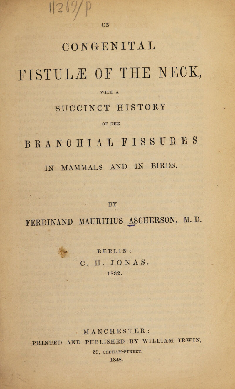 CONGENITAL FISTULA OF THE NECK, WITH A SUCCINCT HISTORY OE THE BRANCHIAL FISSURES IN MAMMALS AND IN BIRDS. BY i FERDINAND MAURITIUS ASCHERSON, M. D. BERLIN : C. H. JONAS. 1832. . MANCHESTER: PRINTED AND PUBLISHED BY WILLIAM IRWIN, 39, OLDHAM-STREET.