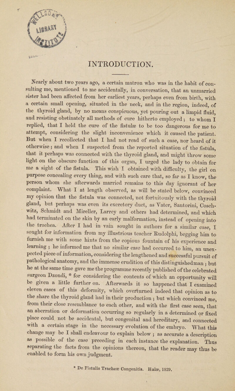 INTRODUCTION. Nearly about two years ago, a certain matron who was in the habit of con¬ sulting me, mentioned to me accidentally, in conversation, that an unmarried sister had been affected from her earliest years, perhaps even from birth, with a certain small opening, situated in the neck, and in the region, indeed, of the thyroid gland, by no means conspicuous, yet pouring out a limpid fluid, and resisting obstinately all methods of cure hitherto employed • to whom I replied, that I held the cure of the fistula) to be too dangerous for me to attempt, considering the slight inconvenience which it caused the patient. But when I recollected that I had not read of such a case, nor heard of it otherwise; and when I suspected from the reported situation of the fistula, that it perhaps was connected with the thyroid gland, and might throw some light on the obscure function of this organ, I urged the lady to obtain for me a sight of the fistula. This wish I obtained with difficulty, the girl on purpose concealing every thing, and with such care that, so far as I know, the person whom she afterwards married remains to this day ignorant of her complaint. What I at length observed, as will be stated below, convinced my opinion that the fistula was connected, not fortuitously with the thyroid gland, but perhaps was even its excretory duct, as Yater, Santorini, Cosch- witz, Schmidt and Mireller, Larrey and others had determined, and which had terminated on the skin by an early malformation, instead of opening into the trachea. After I had in vain sought in authors for a similar case, I sought lor information from my illustrious teacher Budolphi, begging him to furnish me with some hints from the copious fountain of his experience and learning • he informed me that no similar case had occurred to him, an unex¬ pected piece of information, considering the lengthened and successful pursuit of pathological anatomy, and the immense erudition of this distinguisliedman ; but he at the same time gave me the programme recently published of the celebrated surgeon Dzondi, * for considering the contents of which an opportunity will be given a little further on. Afterwards it so happened that I examined eleven cases of this deformity, which overturned indeed that opinion as to the share the thyroid gland had in their production ; but which convinced me, fiom their close resemblance to each other, and with the first case seen, that an aberration or deformation occurring so regularly in a determined or fixed place could, not be accidental, but congenital and hereditary, and connected with a certain stage in the necessary evolution of the embryo. What this change may be I shall endeavour to explain below ; as accurate a description as possible of the case preceding in each instance the explanation. Thus separating the facts from the opinions thereon, that the reader may thus be enabled to form his own judgment. * De Fistulis Tracheae Congenitis. Halse, 1829.