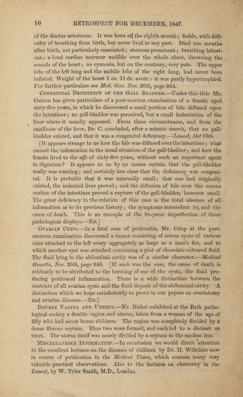 of the ductus arteriosus. It was born at] the eighth month; feeble, with diffi¬ culty of breathing from birth, but never livid in any part. Died ten months after birth, not particularly emaciated ; sternum prominent; breathing labori¬ ous ; a loud cardiac murmur audible over the whole chest, drowning the sounds of the heart; no cyanosis, but on the contrary, very pale. The upper lobe of the left lung and the middle lobe of the right lung, had never been inflated. Weight of the heart 1 oz. 11 dr. avoir.: it was partly hypertrophied. For further particulars see Med. G-az. Nov. 26th, page 944. Congenital Deficiency oe the (Tall Bladder.—Under this title Mr. Canton has given particulars of a post-mortem examination of a female aged sixty-five years, in which he discovered a small portion of bile diffused upon the intestines ; no gall-bladder was perceived, but a small indentation of the liver where it usually appeared. From these circumstances, and from the smallness of the liver, Dr. C. concluded, after a minute search, that no gall¬ bladder existed, and that it was a congenital deficiency.-—Lancet, Oct 16th. [It appears strange to us how the bile was diffused over the intestines ; what caused the indentation in the usual situation of the gall-bladder ; and how the female lived to the age of sixty-five years, without such an important agent in digestion ? It appears to us by no means certain that the gall-bladder really was wanting ; and certainly less clear that the deficiency' was congeni¬ tal. It is probable that it was unusually small; that one had originally existed, the indented liver proved; and the diffusion of bile over the serous surface of the intestines proved a rupture of the gall-bladder, however small. The great deficiency in the relation of this case is the total absence of all information as to its previous history; the symptoms antecedent to, and the cause of death. This is an example of the frequent imperfection of these pathological displays.—Ed.] Ovarian Cysts.—In a fatal case of peritonitis, Mr. Crisp at the post¬ mortem examination discovered a tumor consisting of serous cysts of various sizes attached to the left ovary aggragately as large as a man’s fist, and to which another cyst was attached containing a pint of chocolate coloured fluid. The fluid lying in the abdominal cavity was of a similar character.—Medical Gazette, Nov. 26th, page 946. [If such was the case, the cause of death is evidently to be attributed to the bursting of one of the cysts, the fluid pro¬ ducing peritoneal inflammation. There is a wide distinction between the contents of all ovarian cysts and the fluid deposit of the abdominal cavity. A distinction which we hope satisfactorily to prove in our papers on ovariotomy and ovarian diseases.—Ed.] Double Vagina and Uterus.—Mr. Birket exhibited at the Bath patho¬ logical society a double vagina and uterus, taken from a woman of the age of fifty who had never borne children. The vagina was completely divided by a dense fibrous septum. Thus two were formed, and each led to a distinct os uteri. The uterus itself was nearly divided by a septum in the median line. Miscellaneous Ineormation.—In conclusion we would direct attention to the excellent lectures on the diseases of children by Dr. H. Wiilshire now in course of publication in the Medical Times, which contain many very valuable practical observations. Also to the lectures on obstetricy in the Lancet, by W. Tyler Smith, M.D., London.