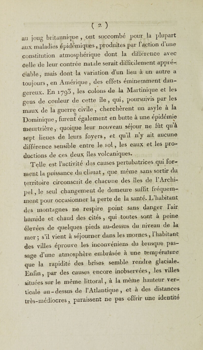 ( a ) au joug britannique , ont succombe pour la plupart aux maladies épidémiques, produites par l’action d’une constitution atmosphérique dont la différence avec Celle de leur contrée natale serait difficilement appré¬ ciable, mais dont la variation d’un lieu à un autre a toujours, en Amérique , des effets éminemment dan¬ gereux. En 1793, les colons de la Martinique et les gens de couleur de cette île, qui, poursuivis par les maux de la guerre civile, cherchèrent un asyle à la Dominique, furent également en butte à une épidémie meurtrière , quoique leur nouveau séjour ne fut qu’à sept lieues de leurs foyers, et qu’il n’y ait aucune différence sensible entre le sol, les eaux et les pro¬ ductions de ces deux îles volcaniques. Telle est l’activité des causes pertubatrices qui for¬ ment la puissance du climat, que même sans sortir du territoire circonscrit de chacune des îles de 1 Archi¬ pel , le seul changement de demeure suffit fréquem¬ ment pour occasionner la perte de la santé. L habitant des montagnes ne respire point sans danger l’air humide et chaud des cités , qui toutes sont à peine élevées de quelques pieds au-dessus du niveau de la mer ; s’il vient à séjourner dans les mornes , l’habitant des villes éprouve les inconvéniens du brusque pas¬ sage d’une atmosphère embrâsee à une température que la rapidité des brises semble rendre glaciale. Enfin, par des causes encore inobservées, les villes situées sur le même littoral, à la même hauteur ver¬ ticale au-dessus de l’Atlantique, et à des distances très-médiocres , paraissent ne pas offrir une identité