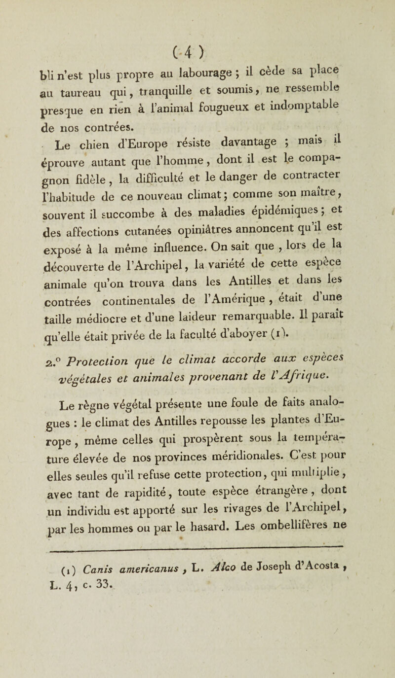 bli n’est plus propre au labourage ; il cède sa place au taureau qui, tranquille et soumis, ne ressemble presque en rien à l’animal fougueux et indomptable de nos contrées. Le chien d’Europe résiste davantage ; mais il éprouve autant que l’homme, dont il est le compa¬ gnon fidèle , la difficulté et le danger de contracter l’habitude de ce nouveau climat; comme son maître, souvent il succombe à des maladies épidémiques ; et des affections cutanées opiniâtres annoncent qu’il est exposé à la même influence. On sait que , lors de la découverte de l’Archipel, la variété de cette espèce animale qu’on trouva dans les Antilles et dans les contrées continentales de l’Amérique , était d une taille médiocre et d’une laideur remarquable. Il paraît quelle était privée de la faculté dabo)rer (il. 2,.° Protection que le climat accorde aux espèces végétales et animales provenant de VAfrique. Le règne végétal présente une foule de faits analo¬ gues : le climat des Antilles repousse les plantes d’Eu¬ rope , même celles qui prospèrent sous la tempéra¬ ture élevée de nos provinces méridionales. C’est pour elles seules qu’il refuse cette protection, qui multiplie, avec tant de rapidité, toute espèce étrangère, dont un individu est apporté sur les rivages de l’Archipel, par les hommes ou par le hasard. Les ombellifèies ne (i) Canis aniericanus , L. Alco de Joseph d’Acosta , L. 4 ) c* 33.