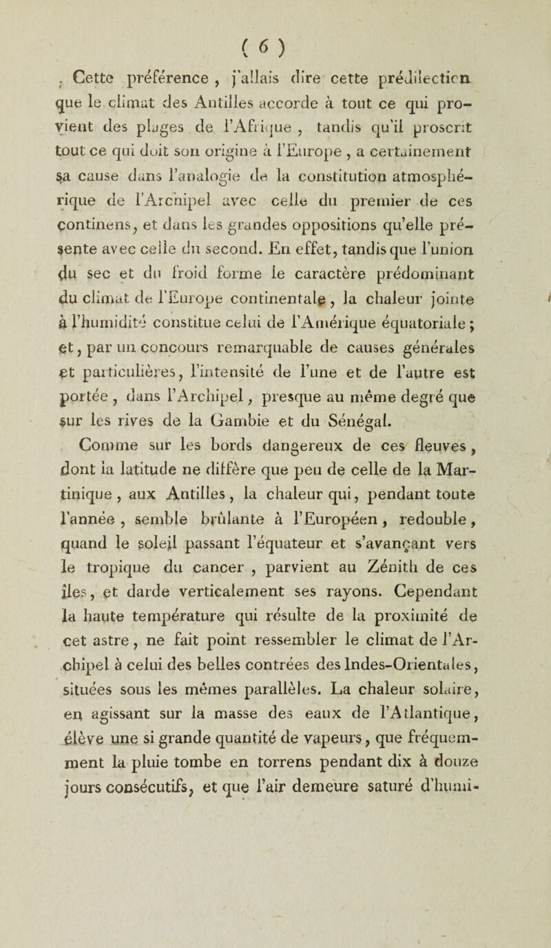 . Cette préférence , j'allais dire cette prédilection que le climat des Antilles accorde à tout ce qui pro¬ vient des plages de l’Afrique , tandis qu'il proscrit tout ce qui doit son origine à l’Europe , a certainement sa cause dans l’analogie de la constitution atmosphé¬ rique de l’Archipel avec celle du premier de ces çontinens, et dans les grandes oppositions quelle pré¬ sente avec celle du second. En effet, tandis que l’union. 4u sec et du froid forme le caractère prédominant du climat de l’Europe continentale , la chaleur jointe à l’humidité constitue celui de l’Amérique équatoriale ; et, par un concours remarquable de causes générales Ct particulières, l’intensité de l’une et de l’autre est portée , dans l’Archipel, presque au même degré que sur les rives de la Gambie et du Sénégal. Comme sur les bords dangereux de ces fleuves , dont la latitude ne diffère que peu de celle de la Mar¬ tinique , aux Antilles, la chaleur qui, pendant toute l’année , semble brûlante à l’Européen , redouble, quand le soleil passant l’équateur et s’avançant vers le tropique du cancer , parvient au Zénith de ces îles, et darde verticalement ses rayons. Cependant la haute température qui résulte de la proximité de cet astre, ne fait point ressembler le climat de l’Ar¬ chipel à celui des belles contrées des Indes-Orientales, * situées sous les mêmes parallèles. La chaleur solaire, en agissant sur la masse des eaux de l’Atlantique, élève une si grande quantité de vapeurs, que fréquem¬ ment la pluie tombe en torrens pendant dix à douze jours consécutifs, et que l’air demeure saturé d’humi-