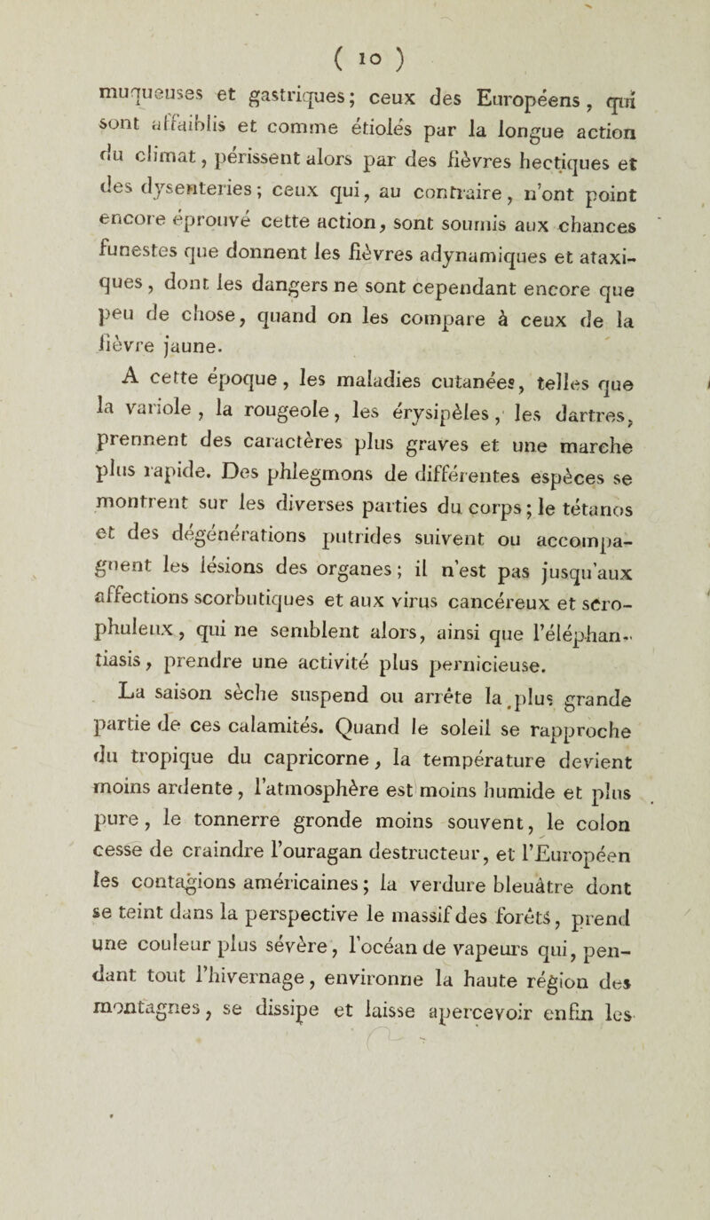 ( 1° ) muqueuses et gastriques; ceux des Européens, qui sont affaiblis et comme étiolés par la longue action fiu climat, périssent alors par des lièvres hectiques et des dysenteries; ceux qui, au contraire, n’ont point encore éprouve cette action, sont soumis aux chances funestes que donnent les lièvres adynamiques et ataxi¬ ques , dont les dangers ne sont cependant encore que peu de cîiose, quand on les compare à ceux de la lièvre jaune. A cette époque, les maladies cutanées, telles que la variole, la rougeole, les érysipèles, les dartres, prennent des caractères plus graves et une marche plus rapide. Des phlegmons de différentes espèces se montrent sur les diverses parties du corps; le tétanos et des degénerations putrides suivent ou accompa¬ gnent les lésions des organes ; il n est pas jusqu'aux affections scorbutiques et aux virus cancéreux et scro- phuleux, qui ne semblent alors, ainsi que l’éléphan- tiasis, prendre une activité plus pernicieuse. La saison seche suspend ou arrête la plus grande partie de ces calamités. Quand le soleil se rapproche du tropique du capricorne, la température devient moins ardente, 1 atmosphère est moins humide et plus pure, le tonnerre gronde moins souvent, le colon cesse de craindre l’ouragan destructeur, et l’Européen les contagions américaines ; la verdure bleuâtre dont se teint dans la perspective le massif des forets, prend une couleur plus sévère, l’océan de vapeurs qui, pen¬ dant tout 1 hivernage, environne la haute région des montagnes, se dissipe et laisse apercevoir enfin les