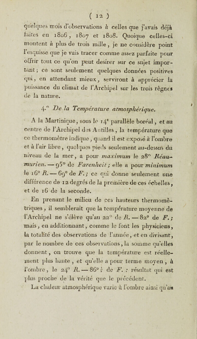 quelques mois d’observations à celles que j’avais déjà faites en 1806 , 1807 et *808. Quoique celles-ci montent a plus de trois nulle, je ne considère point l'esquisse que je vais tracer comme assez parfaite pour offrir tout ce quon peut desirer sur ce sujet impor¬ tant ; ce sont seulement quelques données positives qui, en attendant mieux, serviront à apprécier la puissance du climat de l’Archipel sur les trois règnes de la nature. 4*° De la Température atmosphérique. A la Martinique, sous le 14e parallèle boréal, et au centre de l’Archipel des Antilles , la température que ce thermomètre indique, quand il est exposé à l’ombre et à l’air libre , quelques pieds seulement au-dessus du niveau de la mer, a pour maximum le 28° Ré au- murien. — q5° de Farenheit ; elle a pour minimum le i6° R. — 6q° de F. ; ce qui donne seulement une différence de 12 degrés de la première de ces échelles, et de 16 de la seconde. En prenant le milieu de ces hauteurs thermomè- triques , il semblerait que la température moyenne de l’Archipel ne s’élève qu’au 220 de R. — 82° de F. ; mais, en additionnant, comme le font les physiciens, la totalité des observations de l’année, et en divisant, par le nombre de ces observations, la somme qu’elles donnent, on trouve que la température est réelle¬ ment plus haute , et qu’elle a pour terme moyen , à l’ombre, le 24° R. — 86° 7 de F. : résultat qui est plus proche de la vérité que le précédent. La chaleur atmosphérique varie à i’ombre ainsi qu’a»