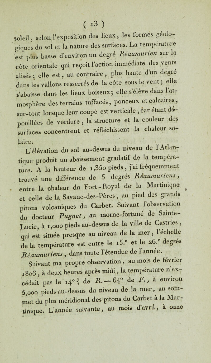 / ( i3 ) soleil, selon l’exposition (les lieux, les formes géolo¬ giques du sol et la nature des surfaces. La température est plus basse d’environ un degré Réaumurien sur la côte orientale qui reçoit l’action immédiate des vents alisés ; elle est, au contraire , plus haute d un degré dans les vallons resserrés de la côte sous le vent ; elle s’abaisse dans les lieux boiseux; elle s’élève dans 1 at¬ mosphère des terrains tuffacés, ponceux et calcaires , sur-tout lorsque leur coupe est ver ticale ,6ar étant dé¬ pouillées de verdure , la structure et la couleur des surfaces concentrent et réfléchissent la chaleur so- luire. L’élévation du sol au-dessus du niveau de l’Atlan¬ tique produit un abaissement gradatif de la tempéra¬ ture. A la hauteur de i,35o pieds, j’ai fréquemment trouvé une différence de 5 degrés Rèaumuriens, entre la chaleur du Fort-Royal de la Martinique et celle de la Savane-des-Pères , au pied des grands pitons volcaniques du Garbet. Suivant l’observation du docteur Pugnet, au morne-fortuné de Sainte- Lucie, à i,ooo pieds au-dessus de la ville de Castries, qui est située presque au niveau de la mer, 1 echelte de la température est entre le i5.e et le 2,6.* degrés Rèaumuriens , dans toute l’étendue de 1 annee. Suivant ma propre observation, au mois de février 1806 à deux heures après midi, la température n ex¬ cédait pas le i4°-; de *.-64° de F., à environ 5,ooo pieds au-dessus du niveau de la mer, au som¬ met du plus méridional des pitons du Carbet à la Mai- tinique. L’année suivante, au mois d’avril, à onze