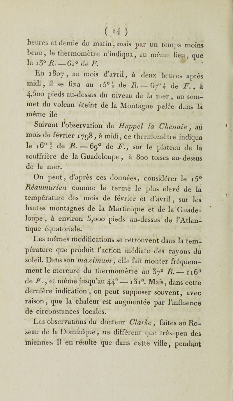 heur es et derme du matin, mais par un temps moins l»eau, le thermomètre n’indiqua, au meme lieu, que le i3°ih — 6i° de F. lin 180y , au mois d avril, a deux heures après midi , il se fixa au i5° 7 de R. — 67°'^ de F. , à 4>ooo pieds au-dessus du niveau de la mer , au som¬ met du volcan éteint de la Montagne pelée dans la même île Suivant l’observation de Happcl la Chenaie , au mois de février 1798, à midi, ce thermomètre indiqua le 16° | de R.— 69° de F., sur le plateau de la souffrière de la Guadeloupe , à 800 toises au-dessus de la mer. On peut, d’apres ces données, considérer le i5° Rêaumurien comme le terme le plus élevé de la température des mois de février et d’avril, sur les hautes montagnes de la Martinique et de la Guade¬ loupe , à environ 5,000 pieds au-dessus de l’Atlan¬ tique équatoriale. Les mêmes modifications se retrouvent dans la tem¬ pérature que produit faction médiate des rayons du soleil. Dans son maximum , elle fait monter fréquem¬ ment le mercure du thermomètre au 5j° R. — n6° de F., et même jusqu’au 44 — i3i°. Mais, dans cette dernière indication , on peut supposer souvent, avec raison, que la chaleur est augmentée par l’influence de circonstances locales. Les observations du docteur Claikc, faites au Ro¬ seau de la Dominique, ne diffèrent que très-peu des miennes. Il en résulte que dans cette ville, pendant