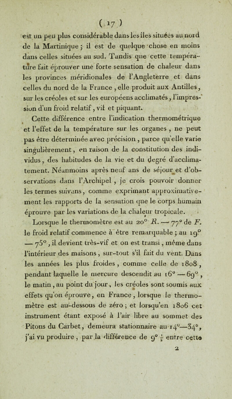 ( *7 ) est un peu plus considérable dans les îles situées au nord de la Martinique 5 il est de quelque • chose en moins dans celles situées au sud. Tandis que cette tempéra¬ ture fait éprouver une forte sensation de chaleur dans les provinces méridionales de l’Angleterre et dans celles du nord de la France , elle produit aux Antilles, sur les créoles et sur les européens acclimatés, l’impres-' sion dun froid relatif, vil et piquant. Cette différence entre l’indication thermométrique et l’effet de la température sur les organes , ne peut pas être déterminée avec précision , parce qu’elle varie singulièrement, en raison de la constitution des indi¬ vidus , des habitudes de la vie et du degré d’acclima¬ tement. Néanmoins après neuf ans de séjour et d’ob¬ servations dans l’Archipel , je crois pouvoir donner les termes suivans, comme exprimant approximative¬ ment les rapports de la sensation que le corps humain éprouve par les variations de la chaleur tropicale. Lorsque le thermomètre est au 20° H. —* 770 de F, le froid relatif commence à être remarquable ; au 190 .— ^5° , il devient très-vif et on est transi, même dans l’intérieur des maisons, sur-tout s’il fait du vent. Dans les années les plus froides, comme celle de 1808, pendant laquelle le mercure descendit au 160—69° , le matin, au point du jour, les créoles sont soumis aux effets qu’on éprouve, en France, lorsque le thermo¬ mètre est au-dessous de zéro; et lorsqu’en 1806 cet instrument étant exposé à l’air libre au sommet des Pitons du Carbet, demeura stationnaire au 140—34°, j’ai vu produire , par la différence de 90 ~ entre cetta 2.