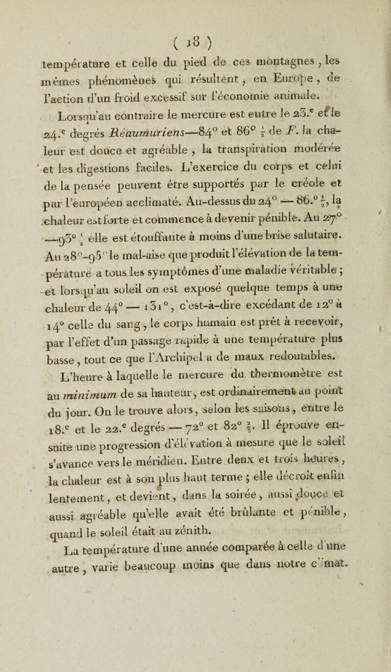 température et celle du pied de ces montagnes , les mêmes phénomènes qui résultent, en Europe, de l’action d’un froid excessif sur l’économie animale. Loisou’au contraire le mercure est entre Je 25.e efle 24.e degrés Réaurnuriens—84° et 86e* £ de F. la cha¬ leur est douce et agréable , la transpiration modérée ' et les digestions faciles. L’exercice du corps et celui de la pensée peuvent être supportés par le créole et par l’européen acclimaté. Au-dessus du 24° — bb.ü la chaleur est forte et commence à devenir pénible. Au 270 _q3<> ‘ elle est étouffante à moins d’une brise salutaire. Au 28^-95° le rnal-aise que produit l’élévation de la tem¬ pérature a tous les symptômes d’une maladie véritable ; ,et lorsqu’au soleil on est exposé quelque temps à une chaleur de 44° — i 51° , c’est-à-dire excédant de 120 à 140 celle du sang , le corps humain est prêt à recevoir, par l’effet d’un passage rapide à une température plus basse, tout ce que l’Archipel a de maux redoutables. L’heure à laquelle le mercure du thermomètre est au minimum de sa hauteur, est ordinairementau point du jour. On le trouve alors, selon les saisons, entre le i8.e et le 22.e degrés — 720 et 82° Il éprouve en¬ suite une progression d'élévation à mesure que le soleil s’avance vers le méridien. Entre deux et tio^s homes, la chaleur est à son plus haut terme ; elle décroît enfin lentement, et devient, dans la soirée, aussi douce et aussi agréable quelle avait été brûlante et pénible, quand le soleil était au zénith. La température d’une année comparée à celle cl une autre, varie beaucoup moins que dans notre c’itaàt.