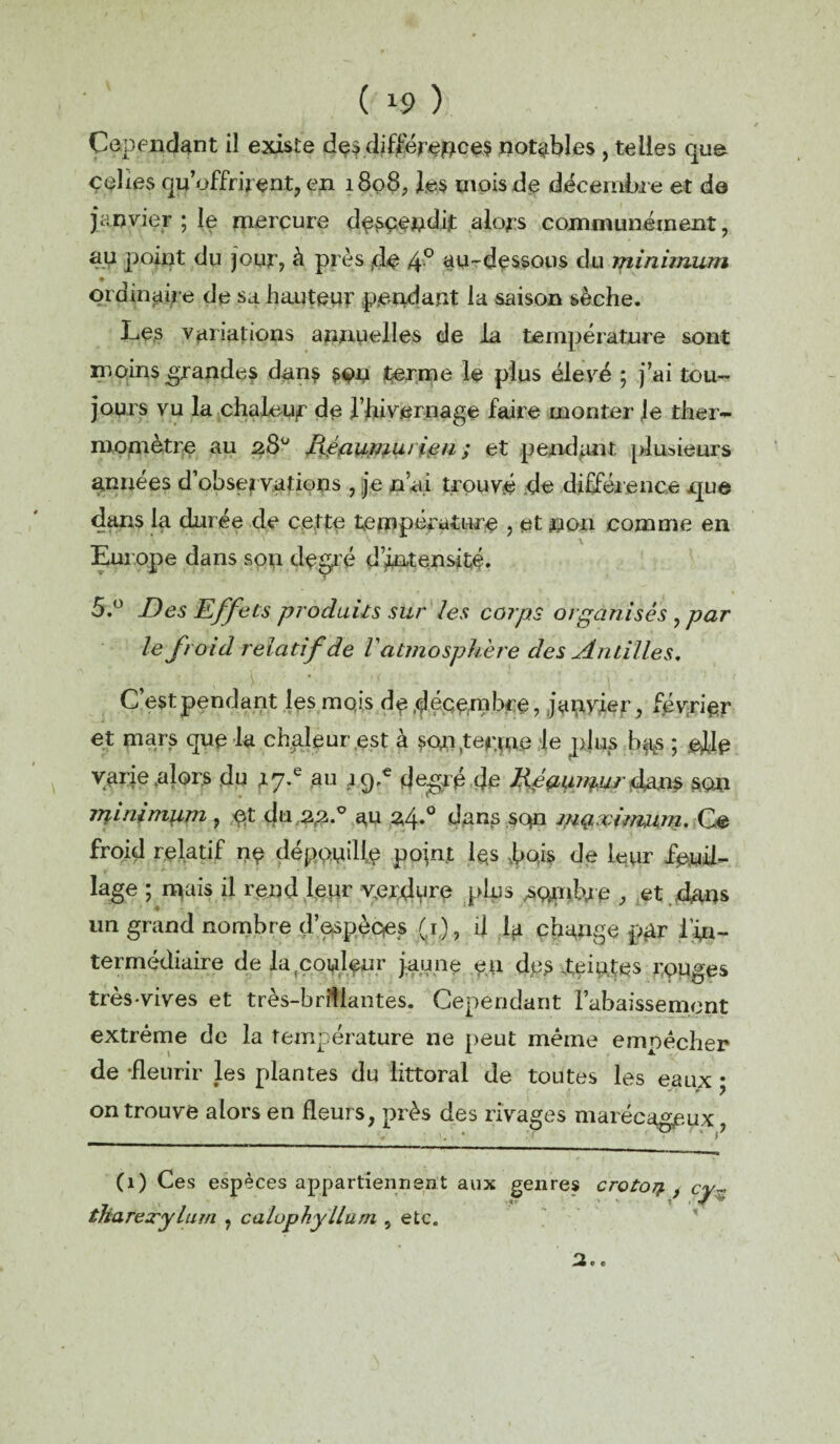 ( *9 ) Cependant il existe dçs différences notables , telles que celles qu’offrirent, en 1808, les mois de décembre et de janvier ; le mercure descendit alors communément, au point du jour, à près de 4° au-dessous du minimum ordinaire de sa hauteur pendant la saison sèche. Les variations annuelles de la température sont moins grandes dans SOU terme le plus élevé ; j’ai tou¬ jours vu la chaleur de l’hivernage faire monter le ther¬ momètre au 28° Héautwu ipn ; et pendant plusieurs années d’observations , je n’ai trouvé de différence que dans la durée de cette température , et non comme en Europe dans son degré d’intensité. 5.° Des Effets produits sur les corps organisés , par le froid relatif de Vatmosphère des Antilles, C est pendant les mois de décembre, japyier, février et mars que la chaleur est à son .terme le plus b^s ; ede vai'ie .alors du au j<pe degré de IXéaun^urdans son tninimiim, et du 22.0 au 24.° dans sqn mg.;vinmm. Ce froid relatif ne dépendis point i$s bois de leur feuil¬ lage ; inais il rend leur verdpre plus membre , et dans un grand nombre d’espèces (r)? Ü la change par fin- ter médiaire de Lqcoideur jaune en dps teintes rouges très-vives et très-brillantes. Cependant l’abaissement extrême de la température ne peut même empêcher de -fleurir les plantes du littoral de toutes les eaux • * ? on trouve alors en fleurs, près des rivages marécageux, (1) Ces espèces appartienn tliarexylum , calophyllum , etc.