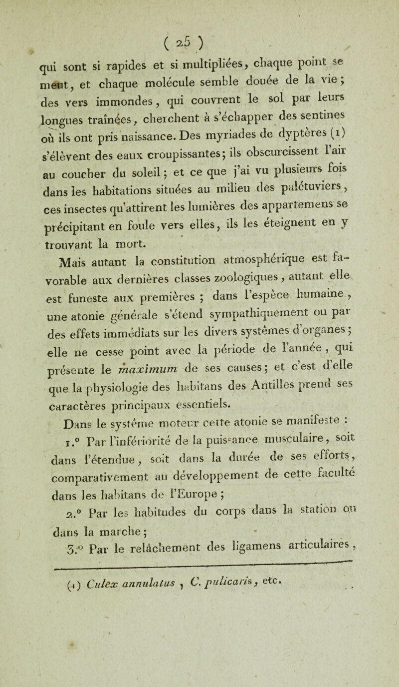 se qui sont si rapides et si multipliées, chaque point meut, et chaque molécule semble douée de la vie ; des vers immondes, qui couvrent le sol par leurs longues traînées, cherchent à s échapper des sentines où ils ont pris naissance. Des myriades de dyptères (1) s’élèvent des eaux croupissantes; ils obscurcissent l’air au coucher du soleil ; et ce que j’ai vu plusieurs fois dans les habitations situées au milieu des palétuviers, ces insectes qu’attirent les lumières des appartemens se précipitant en foule vers elles, ils les éteignent en y trouvant la mort. Mais autant la constitution atmosphérique est fa¬ vorable aux dernières classes zoologiques, autant elle est funeste aux premières ; dans l’espèce humaine , une atonie générale s’étend sympathiquement ou pai des effets immédiats sur les divers systèmes dorganes ; elle ne cesse point avec la période de lannee, qui présente le maximum de ses causes ; et c est d elle que la physiologie des habitans des Antilles prend ses caractères principaux essentiels. Dans le système moteur cette atonie se manifeste : i.° Par l’infériorité de la puissance musculaire, soit dans l’étendue, soit dans la durée de ses efforts, comparativement au développement de cette faculté dans les habitans de l’Europe ; s.0 Par les habitudes du corps dans la station on dans la marche ; 5;° Par le relâchement des hgamens articulaires , (i) Citlex annulatus , C. puhcans ? etc.