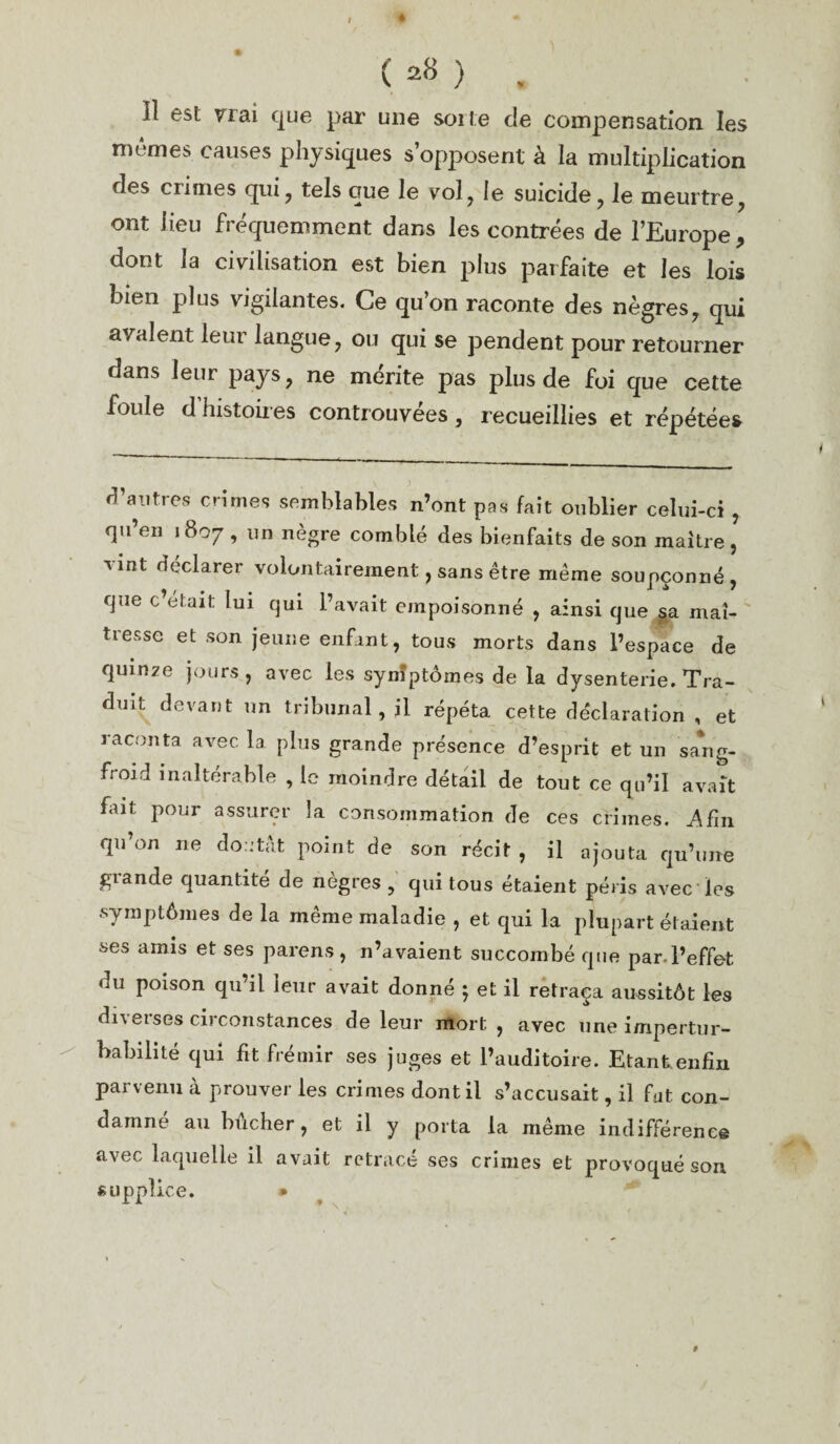 C 28 ) . îî est vrai que par une sorte de compensation les mêmes causes physiques s’opposent à la multiplication ries crimes qui, tels que le vol, le suicide, le meurtre, ont lieu fréquemment dans les contrées de l’Europe, dont la civilisation est bien plus parfaite et les lois bien plus vigilantes. Ce qu’on raconte des nègres, qui avalent leur langue, ou qui se pendent pour retourner dans leur pays, ne mérite pas plus de foi que cette foule d’histoires controuvées, recueillies et répétées d’autres crimes semblables n’ont pas fait oublier celui-ci , qu’en 1807 , un nègre comblé des bienfaits de son maître, Tint déclarer volontairement, sans être même soupçonné, que c’était lui qui l’avait empoisonné , ainsi que aa maî¬ tresse et son jeune enfant, tous morts dans l’espace de quinze jours, avec les synîptômes de la dysenterie. Tra¬ duit devant un tribunal, il répéta cette déclaration , et raconta avec la plus grande présence d’esprit et un saaig- froid inaltérable , le moindre détail de tout ce qu’il avait fait pour assurer la consommation de ces crimes, j^fin qu’on ne doutât point de son récit , il ajouta qu’une grande quantité de nègres , qui tous étaient péris avec les symptômes de la même maladie , et qui la plupart étaient ses amis et ses parens, n’avaient succombé que par.l’effet du poison qu’il leur avait donné ; et il retraça aussitôt les diverses circonstances de leur mort , avec une impertur¬ babilité qui fit frémir ses juges et l’auditoire. Etant enfin parvenu a prouver les crimes dont il s’accusait, il fut con¬ damné au bûcher, et il y porta la même indifférence avec laquelle il avait retracé ses crimes et provoqué son supplice. » $