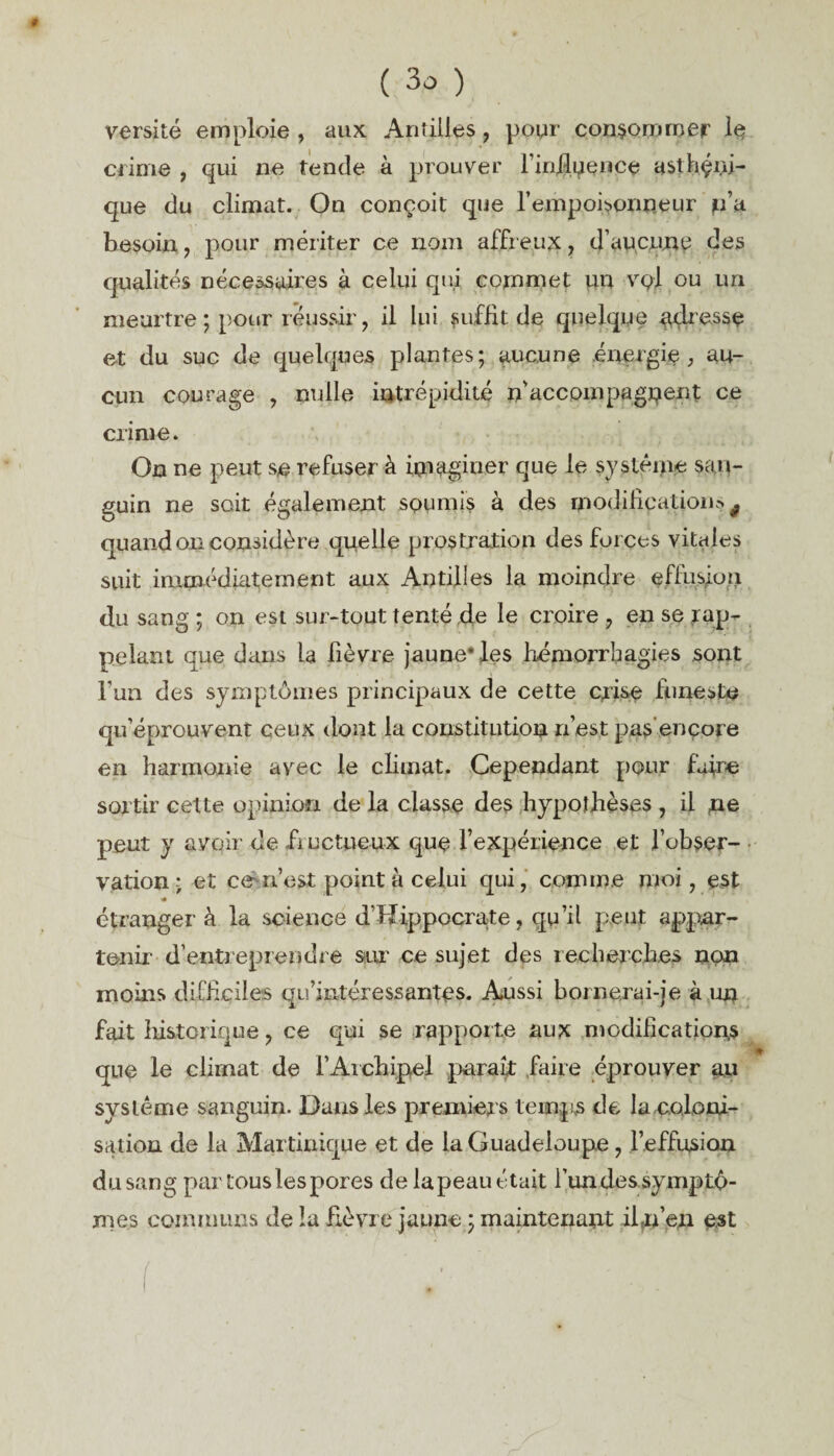 versité emploie , aux. Antilles, pour consommer le crime , qui ne tende à prouver l'influence asthçni- que du climat. On conçoit que l’empoisonneur p’a. besoin, pour mériter ce nom affreux, d’aucune des qualités nécessaires à celui qui commet un vq-1 ou un meurtre ; pour réussir, il lui suffit de quelque adresse et du suc de quelques plantes; aucune énergie , au¬ cun courage , nulle intrépidité n'accompagnent ce crime. On ne peut se refuser à imaginer que le système san¬ guin ne soit également soumis à des modification» f quand on considère quelle prostration des foi ces vitales suit immédiatement aux Antilles la moindre effusion du sang ; on est sur-tout tenté de le croire , en se rap¬ pelant que dans La fièvre jaune* les hémorrhagies sont l’un des symptômes principaux de cette crise funeste qu’éprouvent ceux dont la constitution n’est pas encore en harmonie avec le climat. Cependant pour faire sortir cette opinion de la classe des hypothèses , il ne peut y avoir de fructueux que l’expérience et l’obser¬ vation ; et ce rfest point à celui qui, comme moi, est étranger à la science d’Hippocrate, qu’il peut appar¬ tenir d’entreprendre sur ce sujet des recherches non moins difficiles qu’intéressantes. Aussi bornerai-je à un fait historique, ce qui se rapporte aux modifications que le climat de l’Archipel paraît faire éprouver au système sanguin. Dans les premiers temps de la .coloni¬ sation de la Martinique et de la Guadeloupe, l’effusion du sang par tous les pores de lapeau était l’un des symptô¬ mes communs de la fièvre jaune ; maintenant iln’en est