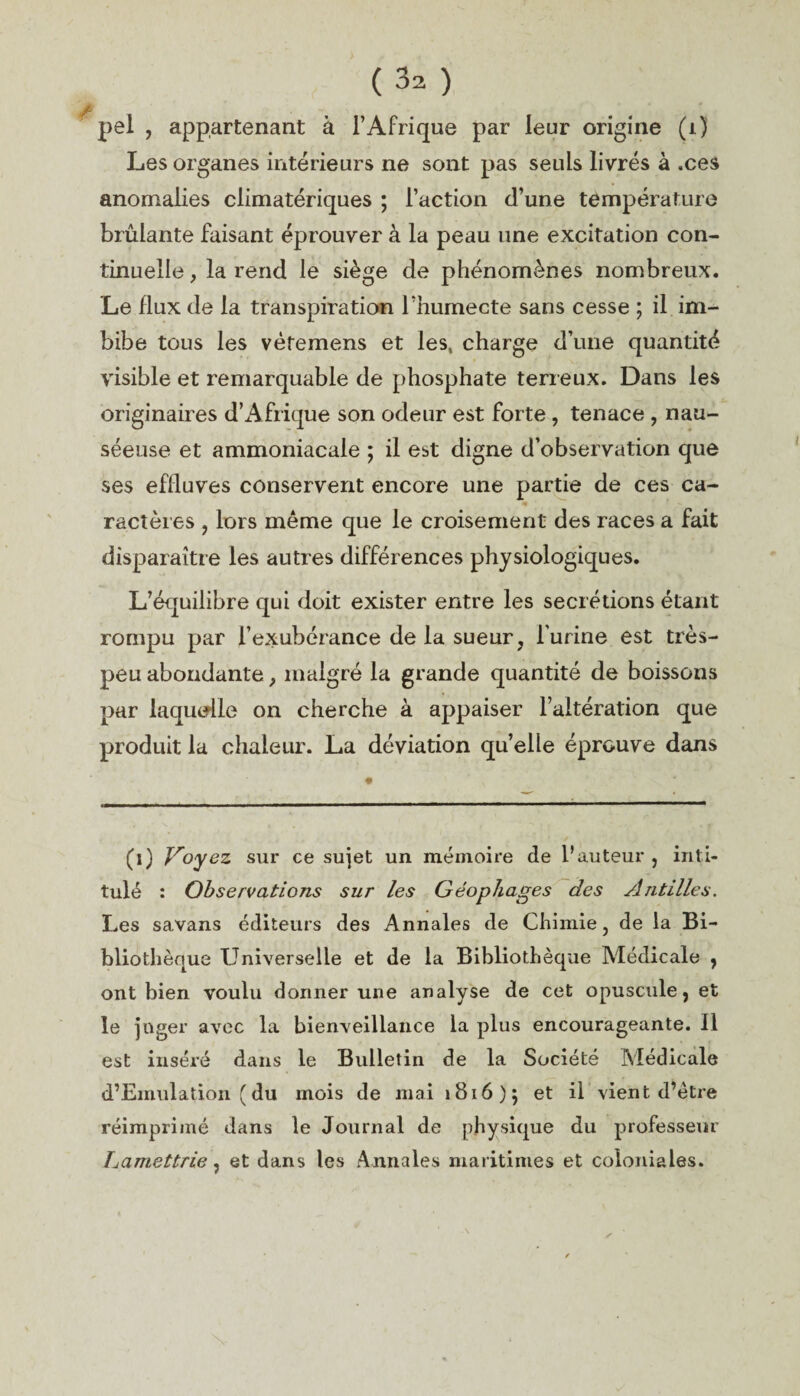 /> pel , appartenant à l’Afrique par leur origine (j.) Les organes intérieurs ne sont pas seuls livrés à .ces anomalies climatériques ; l’action d’une température brûlante faisant éprouver à la peau une excitation con¬ tinuelle , la rend le siège de phénomènes nombreux. Le flux de la transpiration l’humecte sans cesse ; il im¬ bibe tous les vètemens et les, charge d’une quantité visible et remarquable de phosphate terreux. Dans les originaires d’Afrique son odeur est forte , tenace , nau¬ séeuse et ammoniacale ; il est digne d’observation que ses effluves conservent encore une partie de ces ca- <• - ractères , lors même que le croisement des races a fait disparaître les autres différences physiologiques. L’équilibre qui doit exister entre les secrétions étant rompu par l’exubérance de la sueur, burine est très- peu abondante, malgré la grande quantité de boissons par laquelle on cherche à appaiser l’altération que produit la chaleur. La déviation qu’elle éprouve dans (l) Jroycz sur ce sujet un mémoire de l’auteur , inti¬ tulé : Observations sur les Géopliages des Antilles. Les savans éditeurs des Annales de Chimie, de la Bi¬ bliothèque Universelle et de la Bibliothèque Médicale , ont bien voulu donner une analyse de cet opuscule, et le juger avec la bienveillance la plus encourageante. 11 est inséré dans le Bulletin de la Société Médicale d’Emulation ( du mois de mai 1816); et il vient d’être réimprimé dans le Journal de physique du professeur Tjamettrie, et dans les Annales maritimes et coloniales.