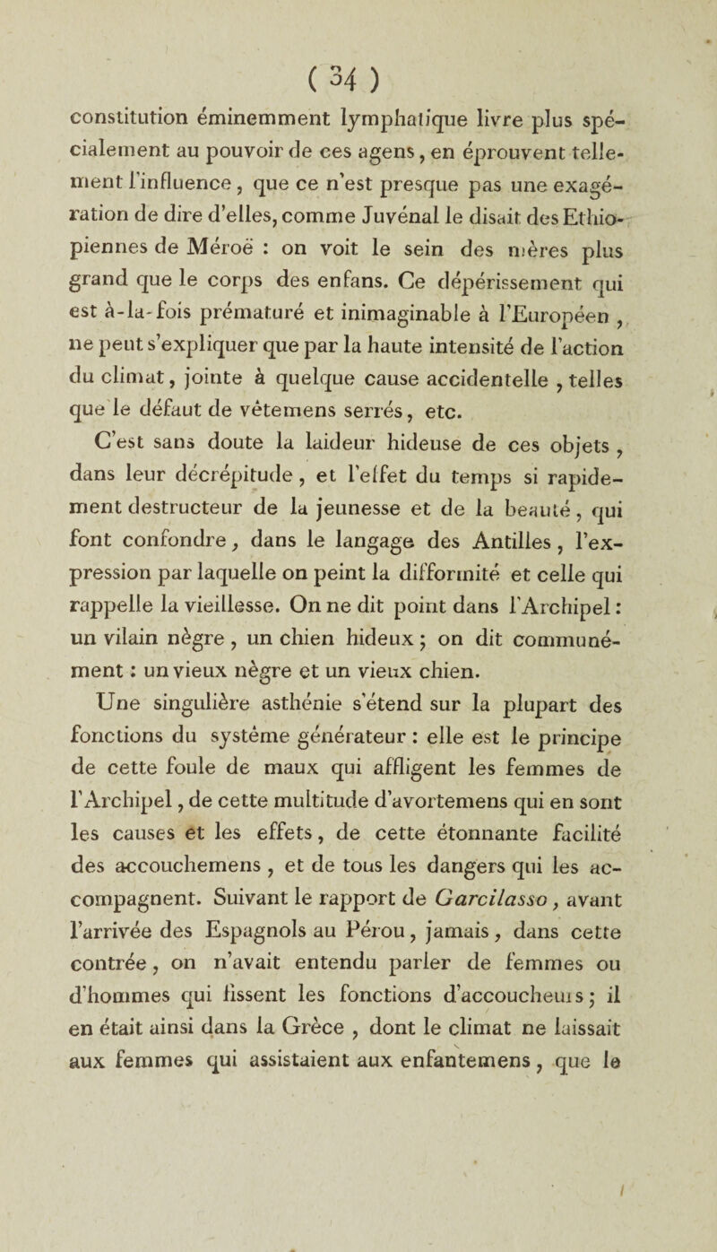 constitution éminemment lymphatique livre plus spé¬ cialement au pouvoir de ces agens, en éprouvent telle¬ ment l’influence, que ce n'est presque pas une exagé¬ ration de dire d’elles, comme Juvénal le disait des Ethio¬ piennes de Méroë : on voit le sein des mères plus grand que le corps des en fans. Ce dépérissement qui est à-la-fois prématuré et inimaginable à l’Européen , ne peut s’expliquer que par la haute intensité de l’action du climat, jointe à quelque cause accidentelle , telles que le défaut de vêtemens serrés, etc. C’est sans doute la laideur hideuse de ces objets , dans leur décrépitude, et l'effet du temps si rapide¬ ment destructeur de la jeunesse et de la beauté, qui font confondre, dans le langage des Antilles , l’ex¬ pression par laquelle on peint la difformité et celle qui rappelle la vieillesse. On ne dit point dans l’Archipel : un vilain nègre , un chien hideux ; on dit communé¬ ment : un vieux nègre et un vieux chien. Une singulière asthénie s’étend sur la plupart des fonctions du système générateur : elle est le principe de cette foule de maux qui affligent les femmes de l’Archipel, de cette multitude d’avortemens qui en sont les causes et les effets, de cette étonnante facilité des accouchemens , et de tous les dangers qui les ac¬ compagnent. Suivant le rapport de Garcilasso, avant l’arrivée des Espagnols au Pérou, jamais, dans cette contrée, on n’avait entendu parier de femmes ou d’hommes qui fissent les fonctions d’accoucheuis ; il en était ainsi dans la Grèce , dont le climat ne laissait aux femmes qui assistaient aux enfantemens, que le i