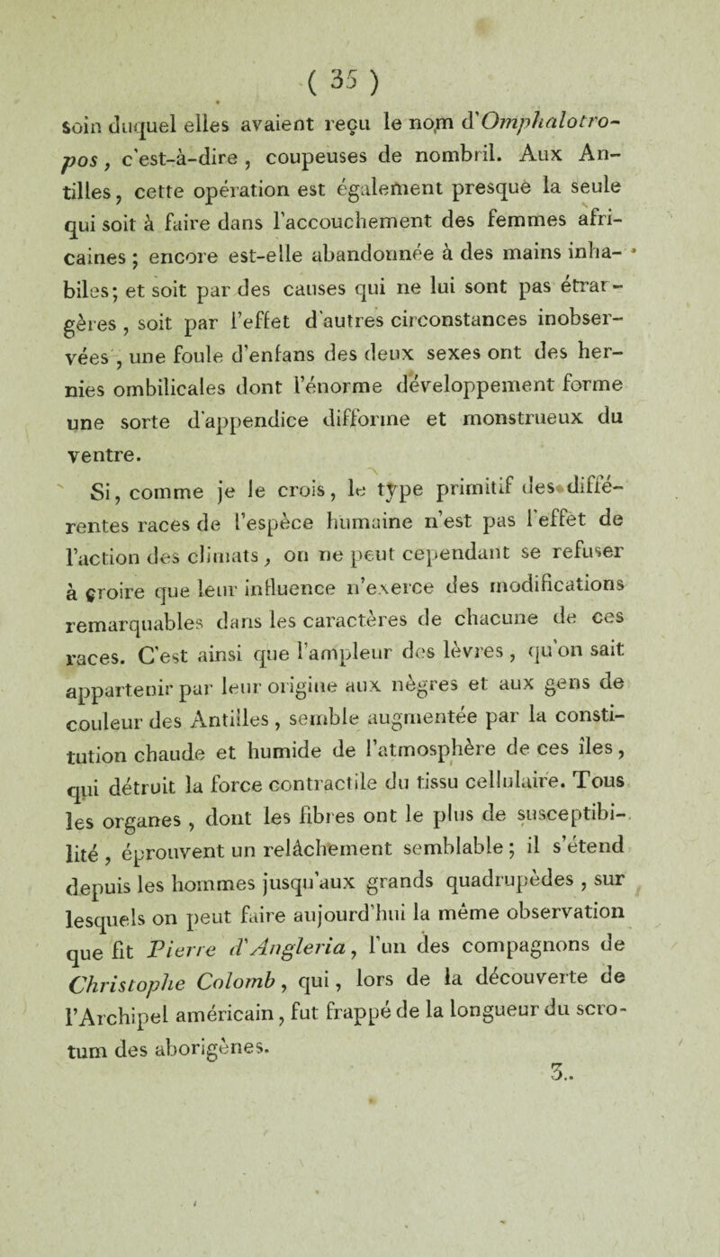 soin duquel elles avaient reçu le rto.m d'Omphalotro- pos, c’est-à-dire , coupeuses de nombril. Aux An¬ tilles, cette opération est également presque la seule qui soit à faire dans l'accouchement des femmes afri¬ caines ; encore est-elle abandonnée à des mains inha¬ biles; et soit par des causes qui ne lui sont pas etrar- gères , soit par l’effet d'autres circonstances inobser- vées , une foule d’enfans des deux sexes ont des her¬ nies ombilicales dont lenorme développement forme une sorte dappendice difforme et monstrueux du ventre. Si, comme je Je crois, le type primitif de s* diffé¬ rente s races de l’espèce humaine n’est pas 1 effet de l’action des climats , on ne peut cependant se refuser à çroire que leur influence n’exerce des modifications remarquables dans les caractères de chacune de ces races. C'est ainsi que l’ampleur des lèvres , qu on sait appartenir par leur origine aux nègres et aux gens de couleur des Antilles , semble augmentée pai la consti¬ tution chaude et humide de l’atmosphère de ces îles, qui détruit la force contractile du tissu cellulaire. Tous les organes , dont les fibres ont le plus de susceptibi¬ lité , éprouvent un relâchement semblable ; il s’étend depuis les hommes jusqu’aux grands quadrupèdes , sur lesquels on peut faire aujourd’hui la même observation que fit Pierre d'Angleria, l’un des compagnons de Christophe Colomb, qui, lors de la découverte de l’Archipel américain, fut frappé de la longueur du scro¬ tum des aborigènes.