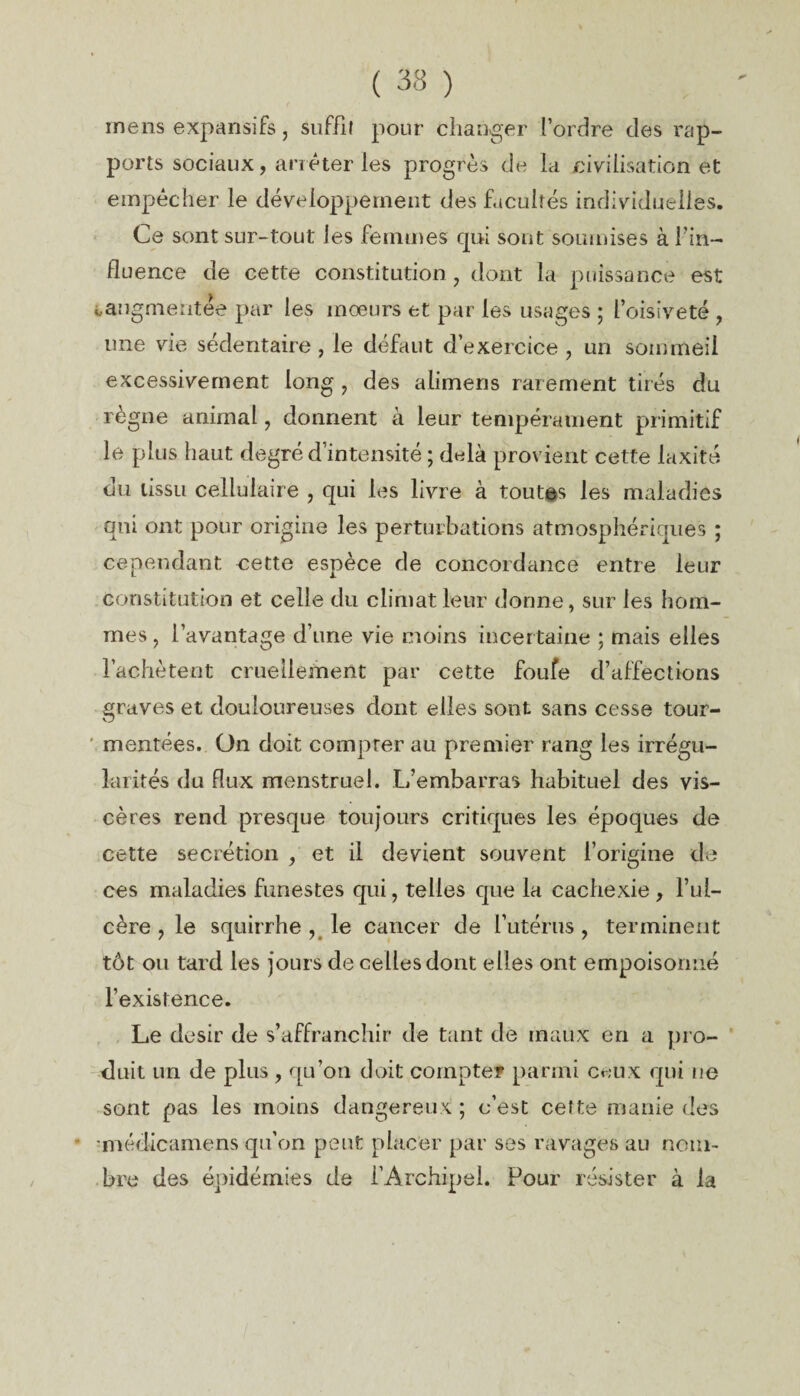 ( 33 ) mens expansifs, suffit pour changer l’ordre des rap¬ ports sociaux, arrêter les progrès de la civilisation et empêcher le développement des facultés individuelles. Ce sont sur-tout les femmes qui sont soumises à fin- fluence de cette constitution , dont la puissance est «..augmentée par les mœurs et par les usages ; l’oisiveté , une vie sédentaire, le défaut d’exercice, un sommeil excessivement long , des alimens rarement tirés du règne animal, donnent à leur tempérament primitif le plus haut degré d’intensité ; delà provient cette laxité du tissu cellulaire , qui les livre à toutes les maladies qui ont pour origine les perturbations atmosphériques ; cependant cette espèce de concordance entre leur Constitution et celle du climat leur donne, sur les hom¬ mes , l’avantage d une vie moins incertaine ; mais elles l’achètent cruellement par cette foufe d’affections graves et douloureuses dont, elles sont sans cesse tour- ' montées. On doit compter au premier rang les irrégu¬ larités du flux menstruel. L’embarras habituel des vis¬ cères rend presque toujours critiques les époques de cette secrétion , et il devient souvent l’origine de ces maladies funestes qui, telles que la cachexie , l’ul¬ cère 9 le squirrhe , le cancer de l’utérus, terminent tôt ou tard les jours de celles dont elles ont empoisonné l’existence. Le désir de s’affranchir de tant de maux en a pro¬ duit un de plus, qu’on doit compter parmi ceux qui ne sont pas les moins dangereux ; c’est cette manie des • •médicamens qu’on peut placer par ses ravages au nom¬ bre des épidémies de l’Archipel. Pour résister à la