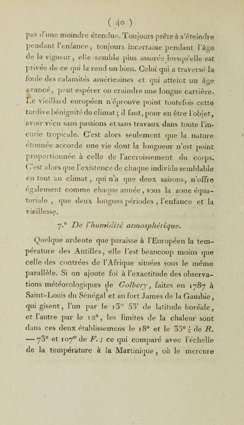 ( 4° ) pas (’ une moindre étendue. Toujours prête à s’éteindre pendant l’enfance, toujours incertaine pendant l’âge de la vigueur, elle semble plus assurée lorsqu’elle est privée de ce qui la rend un bien. Celui qui a traversé la ioiiîe des calamités américaines et qui atteint un âee avance, peut espérer ou craindre une longue carrière. Le vieillard européen n éprouvé point toutefois cette tardive bénignité du climat ; il faut, pour en être l'objet, avoir vécu sans passions et sans travaux dans toute l’in¬ curie tropicale. C’est alors seulement que la nature étonnée accorde une vie dont la longueur n’est point proportionnée à celle de l’accroissement du corps. C est alors que l’existence de chaque individu semblable en tout au climat , qui n’a que deux saisons, n’offre également comme chaque année, sous la zone équa¬ toriale , que deux longues périodes , l’enfance et la vieillesse. 9 7.0 De l’hu77kflité atmosphêrique. Quelque ardente que paraisse à l’Européen la tem¬ pérature des Antilles, elle l’est beaucoup moins que celle des contrées de l’Afrique situées sous le même parallèle. Si on ajoute foi à l’exactitude des observa¬ tions météorologiques de Golbeiy, faites en 1787 à Saint-Louis du Sénégal et au fort James de la Gambie, qui gisent, l’un par le i3° 53’ de latitude boréale, et l’autre par le 12°, les limites de la chaleur sont dans ces deux établissemcns le 180 et le 33° 7 de jR. — 73° et ioJ° dë F. ; ce qui comparé avec l'échelle de la température à la Martinique, où le mercure /