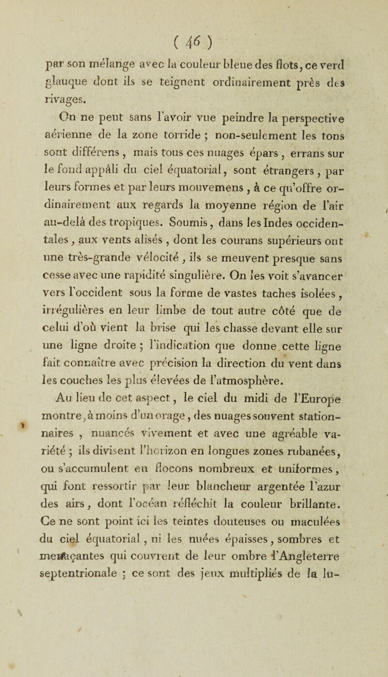 par son mélange avec la couleur bleue des flots, ce verd glauque dont ils se teignent ordinairement près des rivages. On ne peut sans l'avoir vue peindre la perspective aérienne de la zone torride ; non-seulement les tons sont différ ens , mais tous ces nuages épars , errans sur le fond appâli du ciel équatorial, sont étrangers , par leurs formes et parleurs mouvemens , à ce qu’offre or¬ dinairement aux regards la moyenne région de l’air au-delà des tropiques. Soumis, dans les Indes occiden¬ tales , aux vents alises , dont les courans supérieurs ont une très-grande vélocité , ils se meuvent presque sans cesse avec une rapidité singulière. On les voit s’avancer vers l'occident sous la forme de vastes taches isolées , irrégulières en leur limbe de tout autre côté que de celui d’où vient la brise qui les chasse devant elle sur une ligne droite ; l’indication que donne cette ligne fait connaître avec précision la direction du vent dans les couches les plus élevées de l’atmosphère. Au lieu de cet aspect, le ciel du midi de l’Europe montre, à moins d’un orage, des nuages souvent station¬ naires , nuancés vivement et avec une agréable va¬ riété ; ils divisent l’horizon en longues zones rubanées, ou s’accumulent en flocons nombreux et uniformes, qui font ressortir par leur blancheur argentée l’azur des airs, dont l’océan réfléchit la couleur brillante. Ce ne sont point ici les teintes douteuses ou maculées du ciel équatorial, ni les nuées épaisses, sombres et mesfeçantes qui couvrent de leur ombre l’Angleterre septentrionale ; ce sont des jeux multipliés de la lu-