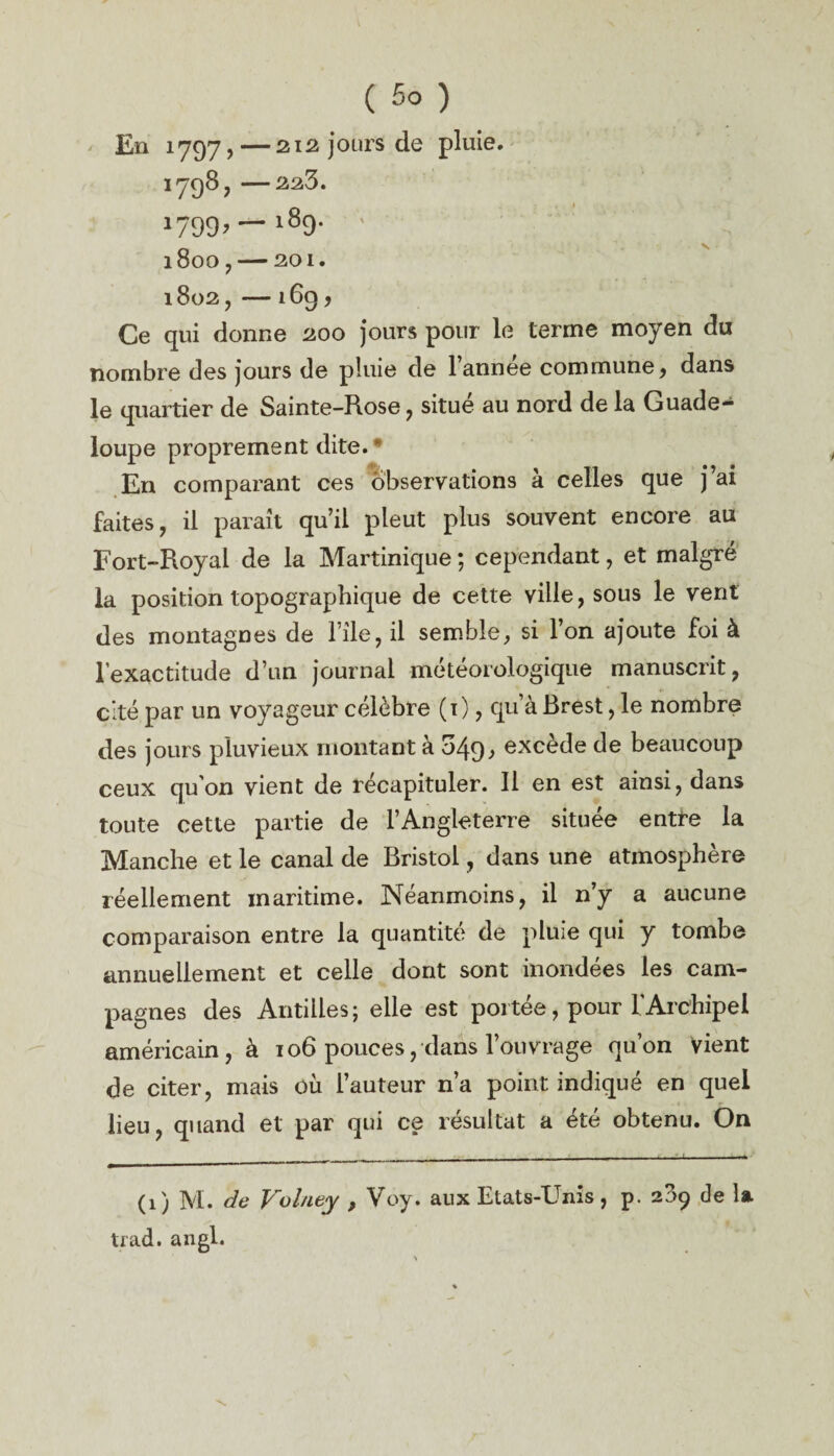 En 1797,—212 jours de pluie. 1798,-223. J799’—189- ' ' l8oO ,-201. 1802, - l6g , Ce qui donne 200 jours pour le terme moyen du nombre des jours de pluie de l’année commune, dans le quartier de Sainte-Rose, situe au nord de la Guade¬ loupe proprement dite. * En comparant ces observations a celles que ) ai faites, il paraît qu’il pleut plus souvent encore au Fort-Royal de la Martinique ; cependant, et malgré la position topographique de cette ville, sous le vent des montagnes de file, il semble, si Ion ajoute foi à l’exactitude d’un journal météorologique manuscrit, cité par un voyageur célèbre (i), qu’à Brest, le nombre des jours pluvieux montant à 549.» excède de beaucoup ceux qu’on vient de récapituler. Il en est ainsi, dans toute cette partie de l’Angleterre située entre la Manche et le canal de Bristol, dans une atmosphère réellement maritime. Néanmoins, il n’y a aucune comparaison entre la quantité de pluie qui y tombe annuellement et celle dont sont inondées les cam¬ pagnes des Antilles ; elle est portée, pour l’Archipel américain, à 106 pouces, dans l’ouvrage qu’on Vient de citer, mais où l’auteur n’a point indiqué en quel lieu, quand et par qui ce résultat a été obtenu. On (1) M. de Voluty , Voy. aux Etats-Unis, p. 289 de la trad. angl.