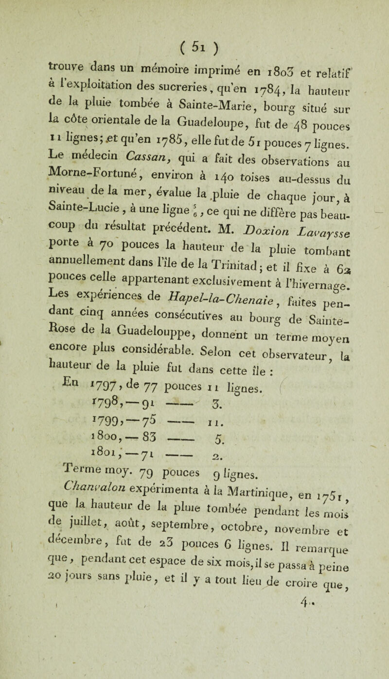 trouve dans un mémoire imprimé en i8o3 et relatif a 1 exploitation des sucreries, qu’en 1784, la hauteur de la pluie tombée à Sainte-Marie, bourg situé sur la côte orientale de la Guadeloupe, fut de 48 pouces 11 lignes;.et qu’en i?85, elle fut de 51 pouces 7 lignes. Le médecin Cassan, qui a fait des observations au Morne-Fortuné, environ à 140 toises au-dessus du niveau delà mer, évalue la .pluie de chaque jour, à Sainte-Lucie , è une ligne \ , ce qui ne diffère pas beau¬ coup du résultat précédent. M. Doxion Lavaysse porte à 7o pouces la hauteur de la pluie tombant annuellement dans l’île de la Trinitad ; et il fixe à 6a pouces celle appartenant exclusivement à l’hivernage Les expériences de Hapel-la-Chenaie, faites pen¬ dant cinq années consécutives au bourg de Sainte- Rose de la Guadelouppe, donnent un terme moyen encore plus considérable. Selon cet observateur la hauteur de la pluie fut dans cette île : En 1797, de 77 pouces 11 bgnes. r79®? — 91 '799> — 75 1800, — 83 l 80l ? -J l 3. 11. 5. 9 %nes. Terme moy. 79 pouces ^ _ Chanvalon expérimenta à h Martinique, en i75, que la hauteur de la pluie tombée pendant les mois de juillet, août, septembre, octobre, novembre et décembre, fut de 23 pouces 6 lignes. Il remarque que, pendant cet espace de six mois, il se passa à peine 20 jours sans pluie, et il y a tout lieu de croire que, 4- i