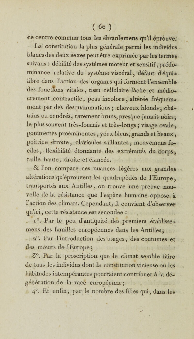 ( ) ce centre commun tous les ébranlemens qu’il éprouve.' La constitution la plus générale parmi les individus blancs des deux sexes peut être exprimée par les termes suivans : débilité des systèmes moteur et sensitif, prédo¬ minance relative du système viscéral, défaut d’équi¬ libre dans l’action des organes qui forment l’ensemble des fonctions vitales, tissu cellulaire lâche et médio¬ crement contractile, peau incolore, altérée fréquem¬ ment par des desquammations ; cheveux blonds, châ¬ tains ou cendrés, rarement bruns, presque jamais noirs, le plus souvent très-fournis et très-longs ; visage ovale, pommettes proéminentes, yeux bleus, grands et beaux , poitrine étroite, clavicules saillantes, mouvemens fa¬ ciles, flexibilité étonnante des extrémités du corps, taille haute, droite et élancée. Si l’on compare ces nuances légères aux grandes altérations qu’éprouvent les quadrupèdes de l’Europe , transportés aux Antilles, on trouve une preuve nou¬ velle de la résistance que l’espèce humaine oppose à l’action des climats. Cependant, il convient d’observer qu’ici, cette résistance est secondée : i°. Par le peu d’antiquité des premiers établisse- mens des familles européennes dans les Antilles; 2°. Par l’introduction des usages, des coutumes et des mœurs de l’Europe ; 5°. Par la proscription que le climat semble faire de tous les individus dont la constitution vicieuse ou les habitudes intempérantes pourraient contribuer à la dé¬ génération de la race européenne; 4°. Et enfin, par le nombre des biles qui, dans les