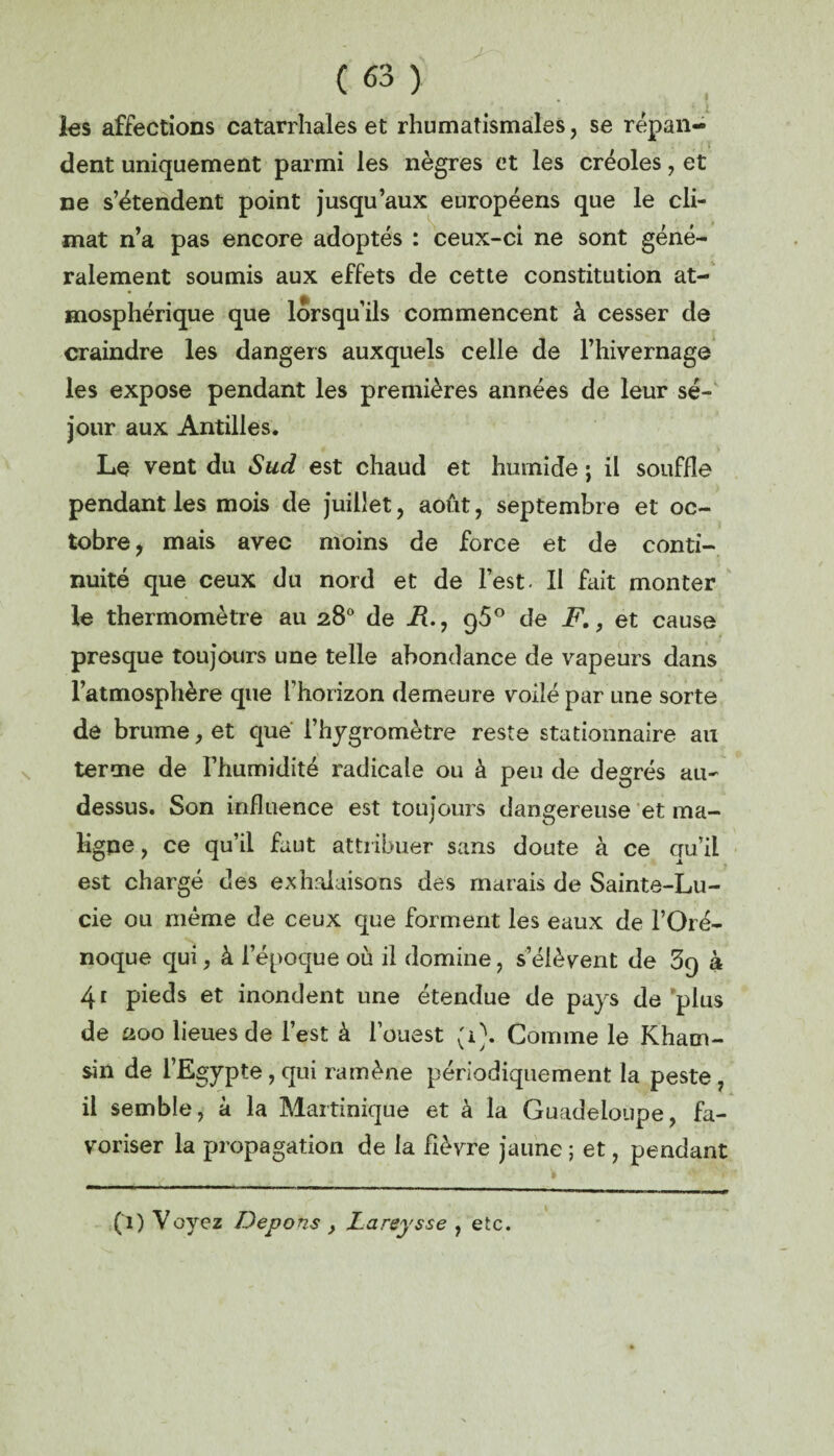 les affections catarrhales et rhumatismales, se répan¬ dent uniquement parmi les nègres et les créoles, et ne s’étendent point jusqu’aux européens que le cli¬ mat n’a pas encore adoptés : ceux-ci ne sont géné¬ ralement soumis aux effets de cette constitution at¬ mosphérique que lorsqu’ils commencent à cesser de craindre les dangers auxquels celle de l’hivernage les expose pendant les premières années de leur sé¬ jour aux Antilles. Le vent du Sud est chaud et humide ; il souffle pendant les mois de juillet, août, septembre et oc¬ tobre , mais avec moins de force et de conti¬ nuité que ceux du nord et de l’est. Il fait monter le thermomètre au 28° de R., g50 de F., et cause presque toujours une telle abondance de vapeurs dans l’atmosphère que l’horizon demeure voilé par une sorte de brume, et que l’hygromètre reste stationnaire au terme de l’humidité radicale ou à peu de degrés au- dessus. Son influence est toujours dangereuse et ma¬ ligne , ce qu’il faut attribuer sans doute à ce qu’il est chargé des exhalaisons des marais de Sainte-Lu¬ cie ou même de ceux que forment les eaux de l’Oré- noque qui, à l’époque où il domine, s’élèvent de 3q à 41 pieds et inondent une étendue de pays de plus de 200 lieues de l’est à l’ouest (0. Comme le Kham¬ sin de l’Egypte, qui ramène périodiquement la peste , il semble, à la Martinique et à la Guadeloupe, fa¬ voriser la propagation de la fièvre jaune ; et, pendant (1) Voyez Depons y Lareysse , etc.