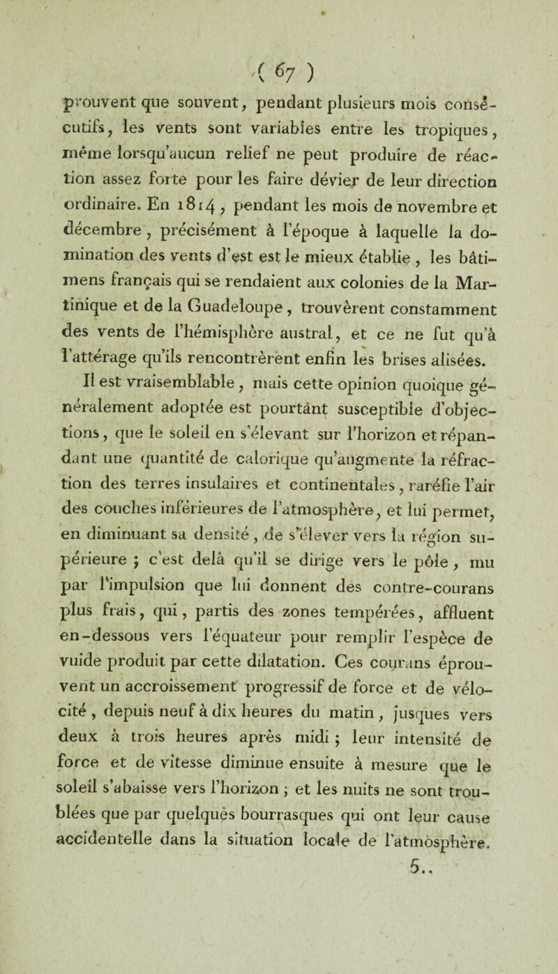 ( ^7 ) prouvent que souvent, pendant plusieurs mois consé¬ cutifs, les vents sont variables entre les tropiques, même lorsqu’àucun relief ne peut produire de réac¬ tion assez for te pour les faire dévier de leur direction ordinaire. En 1814 , pendant les mois de novembre et décembre , précisément à l’époque à laquelle la do¬ mination des vents d’est est le mieux établie , les bâti- mens français qui se rendaient aux colonies de la Mar¬ tinique et de la Guadeloupe , trouvèrent constamment des vents de l’hémisphère austral, et ce ne fut qu’à 1 attérage qu ils rencontrèrent enfin les brises alisées. Il est vraisemblable , mais cette opinion quoique gé¬ néralement adoptée est pourtant susceptible d’objec¬ tions , que le soleil en s’élevant sur l’horizon et répan¬ dant une quantité de calorique qu’augmente la réfrac¬ tion des terres insulaires et continentales , raréfie l’air des couches inférieures de l’atmosphère, et lui permet, en diminuant sa densité , de s’élever vers la région su- périeure ; c’est delà qu'il se dirige vers le pôle , mu par 1 impulsion que lui donnent des contre-courans plus frais, qui, partis des zones tempérées, affluent en-dessous vers l'équateur pour remplir l’espèce de vuide produit par cette dilatation. Ces coyrans éprou¬ vent un accroissement progressif de force et de vélo¬ cité , depuis neuf à dix heures du matin , jusques vers deux à trois heures après midi ; leur intensité de force et de vitesse diminue ensuite à mesure que le soleil s’abaisse vers l’horizon ; et les nuits ne sont trou¬ blées que par quelques bourrasques qui ont leur cause accidentelle dans la situation locale de l’atmosphère.