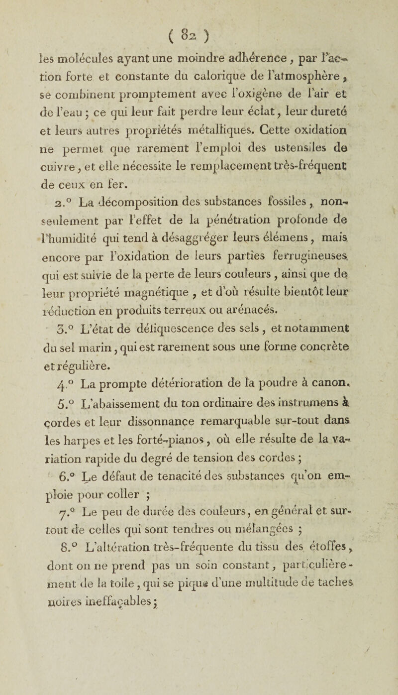 les molécules ayant une moindre adhérence, par fac¬ tion forte et constante du calorique de l’atmosphère, se combinent promptement avec i’oxigène de l’air et de l’eau • ce qui leur fait perdre leur éclat, leur dureté et leurs autres propriétés métalliques. Cette oxidation ne permet que rarement l’emploi des ustensiles do cuivre, et elle nécessite le remplacement très-fréquent de ceux en fer. 2.0 La décomposition des substances fossiles , non- seulement par l’effet de la pénétration profonde de fhumidité qui tend à désaggréger leurs élémens, mais encore par l’oxidation de leurs parties ferrugineuses, qui est suivie de la perte de leurs couleurs , ainsi que de leur propriété magnétique , et d’où résulte bientôt leur réduction en produits terreux ou arénacés. 5.° L’état de déliquescence des sels , et notamment du sel marin, qui est rarement sous une forme concrète et régulière. 4 ° La prompte détérior ation de la poudre à canon* 5. ° L’abaissement du ton ordinaire des instrument à çordes et leur dissonnance remarquable sur-tout dans les harpes et les forté-pianos, où elle résulte de la va¬ riation rapide du degré de tension des cordes ; 6. ° Le défaut de ténacité des substances qu’on em¬ ploie pour coller ; y.° Le peu de durée des couleurs, en général et sur¬ tout de celles qui sont tendres ou mélangées ; 8.° L’altération très-fréquente du tissu des étoffes , dont on ne prend pas un soin constant, particulière¬ ment de la toile , qui se pique d’une multitude de taches noires ineffaçables ;