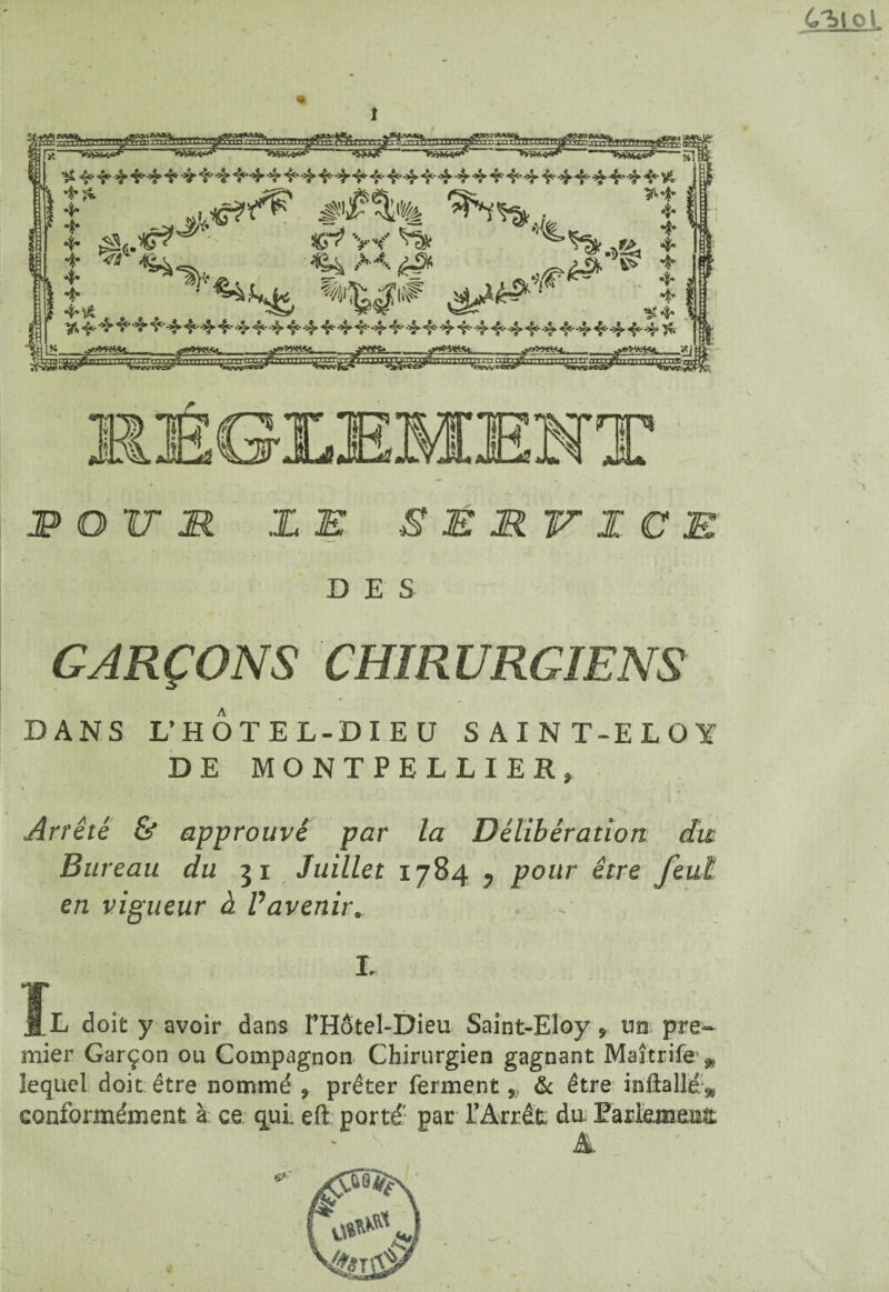 6l>to> « '•WW*- -*»***'-Nil ^4444444444^44444,4444'4t'4444t‘4’4-444i-*3Mt,44-Vt f *>£%.% ’î 4* ^s.*7? ' C^V^^Sr * L *««* *W* ***** 4 ! *•5.444444444444444444444444444444444 Jt il» . <s***»M..J****- . ^yt^t... .L -»Vi4 -*J •tyt^ Ë EEMENT JP O V M I E S É MV I C E D E S GARÇONS CHIRURGIENS DANS L’HOTEL-DIEU SAIN T-ELOï DE MONTPELLIER» i Arrêté & approuvé par la Délibération du Bureau du 31 Juillet 1784 y pour être feut en vigueur à Vavenir. ï I. L doit y avoir dans FHôtel-Dieu Saint-Eloy, un. pre¬ mier Garçon ou Compagnon Chirurgien gagnant Maîtrife», lequel doit être nommé , prêter ferment „ & être inftalléæ conformément à ce qui. eft porté' par l’Arrêt, du Parlemenît A,