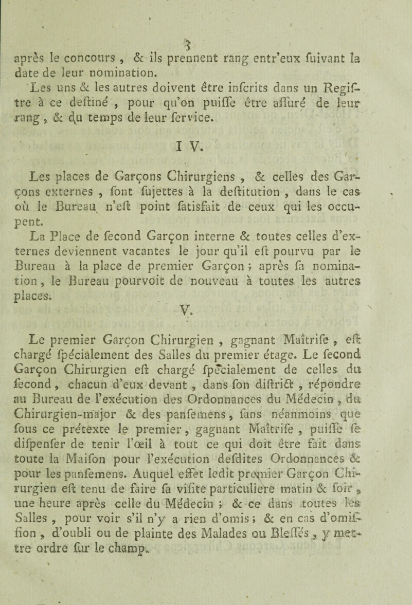 ? après îe concours 9 & ils prennent rang entr’e-ux fuivant îa date de leur nomination. Les uns & les autres doivent être infcrits dans un Regif- îre à ce deftiné , pour qu’on puiffe être alluré de leur rang 3 &. 4u temps de leur fervice. Les places de Garçons Chirurgiens 9 oc celles des Gar¬ çons externes 3 font fujettes à la deftitution , dans le cas où le Bureau r/eft point fatisfait de ceux qui les occu¬ pent. La Place de fécond Garçon interne Sc toutes celles d’ex¬ ternes deviennent vacantes le jour qu’il eft pourvu par le Bureau à la place de premier Garçon ; après fi nomina¬ tion , le Bureau pourvoit de nouveau à toutes les autres places. V. i Le premier Garçon Chirurgien 5 gagnant Maîtrife 9 efi chargé fpécialement des Salles du premier étage. Le fécond Garçon Chirurgien eft chargé fpécialement de celles du fécond 9 chacun d’eux devant 9 dans fon diftriâ: ? répondre au Bureau de fexécution des Ordonnances du Médecin , du Chirurgien-major & des panfemens, fans néanmoins que fous ce prétexte le premier , gagnant Maîtrife , puiffe fe difpenfer de tenir fœil à tout ce qui doit être fait dans toute la Maifon pour l’exécution defdites Ordonnances êc pour les panfemens. Auquel effet ledit prunier Garçon Chi¬ rurgien eft tenu de faire fa vifite particulière matin & foir * une heure après celle du Médecin ; & ce dans toutes les, Salles , pour voir s’il n’y a rien d’amis ; & en cas d’omiff fion * d’oubli ou de plainte des Malades ou Bleffés , y met¬ tre ordre fur le champ. » v