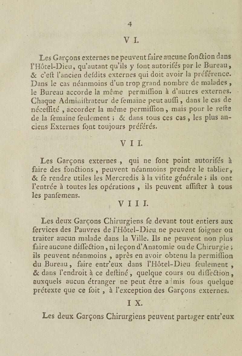 V I. Les Garçons externes ne peuvent faire aucune fondion dans FHôtel-Dieu, qu’autant qu’ils y font autorifés par le Bureau, & c’eli l’ancien defdits externes qui doit avoir la préférence. Dans le cas néanmoins d’un trop grand nombre de malades , le Bureau accorde la même permiffion à d’autres externes. Chaque Admimlirateur de femaine peutauffi, dans le cas de néceffité , accorder la même permiffion, mais pour le relie de la femaine feulement ; & dans tous ces cas, les plus an¬ ciens Externes font toujours préférés. V I I. Les Garçons externes , qui ne font point autorifés à faire des fondions , peuvent néanmoins prendre le tablier, ôc fe rendre utiles les Mercredis à la vilite générale ; ils ont l’entrée à toutes les opérations , ils peuvent affilier à tous les panfemens. VIII. Les deux Garçons Chirurgiens fe devant tout entiers aux fervices des Pauvres de FHôtel-Dieu. ne peuvent foigner ou traiter aucun malade dans la Ville. Ils ne peuvent non plus faire aucune diffedion, ni leçon d’Anatomie ou de Chirurgie ; ils peuvent néanmoins , après en avoir obtenu la permiffion du Bureau, faire entr’eux dans l’Hotel-Dieu feulement , & dans l’endroit à ce defliné, quelque cours ou diffedion, auxquels aucun étranger ne peut être a'mis fous quelque prétexte que ce foit , à l’exception des Garçons externes. IX. Les deux Garçons Chirurgiens peuvent partager entr’eux