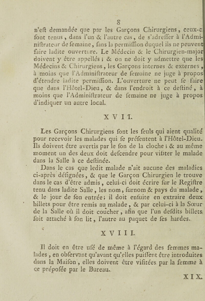 n’eft demandée que par les Garçons Chirurgiens, ceux-c; font tenus, dans l’un & l’autre cas, de s’adreiTer à l’Admi- niftrateur de femaine, fans la permiffion duquel ils ne peuvent faire ladite ouverture. Le Médecin & le Chirurgien-major doivent y être appelles ; 6c on ne doit y admettre que les Médecins & Chirurgiens, les Garçons internes & externes , à moins que FAdminiftrateur de femaine ne juge à propos d’étendre ladite permiffion. L’ouverture ne peut fe faire que dans FHôtel-Dieu, Ôc dans l’endroit à ce deftiné , à moins que FAdminiftrateur de femaine ne juge à propos, d’indiquer un autre local. XVII. Les. Garçons Chirurgiens font les feuls qui aient qualité pour recevoir les malades qui fe préfentent à l’Hôtel-Dieiu Ils doivent être avertis par le fon de la cloche ; ôc au même moment un des deux doit defcendre pour vifiter le malade dans la Salle à ce deftinée. Dans le cas que ledit malade n’ait aucune des maladies ci-après défignées, ôc que le Garçon Chirurgien le trouve dans le cas d’être admis, celui-ci doit écrire fur le Regiftre tenu dans ladite Salle , les nom, furnom ôc pays du malade, & le jour de fon entrée; il doit enfuite en extraire deux billets pour être remis au malade, ôc par celui-ci à la Sœur de la Salle où il doit coucher , afin que l’un defdits billets, foit attaché à fon lit, l’autre au paquet de fes hardes. XVIIL, Il doit en être ufé de même à l’égard des femmes ma¬ lades , en obfervant qu’avant qu’elles puiifent être introduites dans îa Maifon , elles doivent être vifitées par la femme à ce prépofée par le Bureau.. XIX.