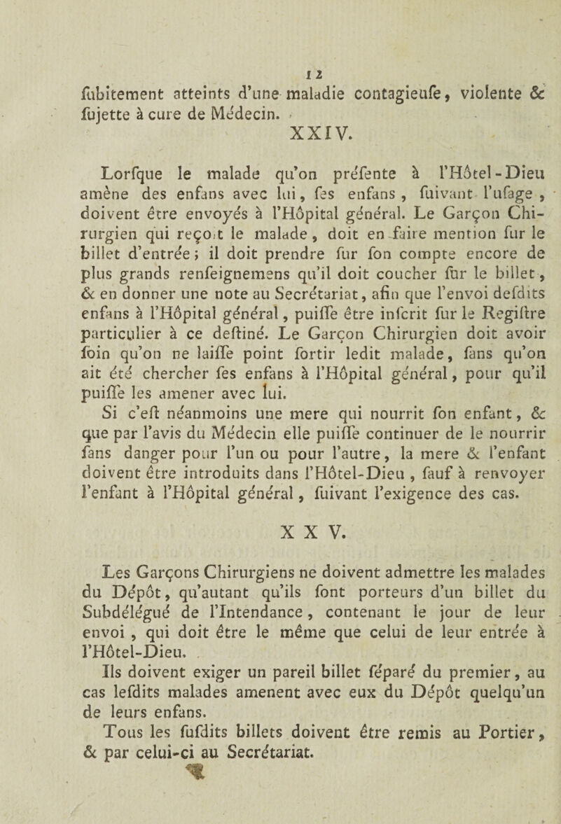 fubitement atteints d’une maladie contagieufe, violente & fujette à cure de Médecin. • XXIV. Lorfque le malade qu’on prëfente à l’Hôtel-Dieu amène des enfans avec lui, Tes enfans , fuivant l’ufage , doivent être envoyés à l’Hôpital général. Le Garçon Chi¬ rurgien qui reço.t le malade, doit en faire mention fur le billet d’entrée ; il doit prendre fur ion compte encore de plus grands renfeignemens qu’il doit coucher fur le billet, & en donner une note au Secrétariat, afin que l’envoi defdits enfans à l’Hôpital général, puifle être infcrit fur le Regiftre particulier à ce deftiné. Le Garçon Chirurgien doit avoir foin qu’on ne laiffe point fortir ledit malade, fans qu’on ait été chercher fes enfans à l’Hôpital général, pour qu’il puiffe les amener avec lui. Si c’eft néanmoins une mere qui nourrit fon enfant, & que par l’avis du Médecin elle puifiè continuer de le nourrir fans danger pour l’un ou pour l’autre, la mere & i’enfant doivent être introduits dans l’Hôtel-Dieu , fauf à renvoyer l’enfant à l’Hôpital général, fuivant l’exigence des cas. X X V. Les Garçons Chirurgiens ne doivent admettre les malades du Dépôt, qu’autant qu’ils font porteurs d’un billet du Subdélégué de l’Intendance, contenant le jour de leur envoi , qui doit être le même que celui de leur entrée à l’Hôtel-Dieu, . Ils doivent exiger un pareil billet féparé du premier, au cas lefdits malades amènent avec eux du Dépôt quelqu’un de leurs enfans. Tous les fufdits billets doivent être remis au Portier, & par celui-ci au Secrétariat.