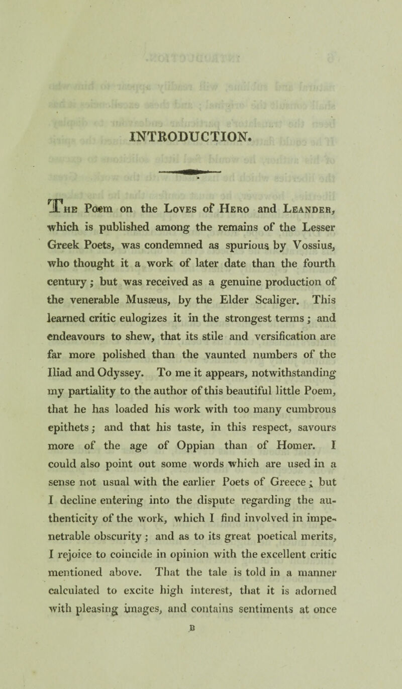 INTRODUCTION. JL ME Po€m on the Loves of Hero and Leandeh, which is published among the remains of the Lesser Greek Poets, was condemned as spurious by Vossius, who thought it a work of later date than the fourth century; but was received as a genuine production of the venerable Musaeus, by the Elder Scaliger, This learned critic eulogizes it in the strongest terms; and endeavours to shew, that its stile and versification are far more polished than the vaunted numbers of the Iliad and Odyssey. To me it appears, notwithstanding my partiality to the author of this beautiful little Poem, that he has loaded his work with too many cumbrous epithets; and that his taste, in this respect, savours more of the age of Oppian than of Homer. I could also point out some words which are used in a sense not usual with the earlier Poets of Greece ; but I decline entering into the dispute regarding the au¬ thenticity of the work, which I find involved in impe¬ netrable obscurity; and as to its great poetical merits, I rejoice to coincide in opinion with the excellent critic mentioned above. That the tale is told in a manner calculated to excite high interest, that it is adorned with pleasing images, and contains sentiments at once B