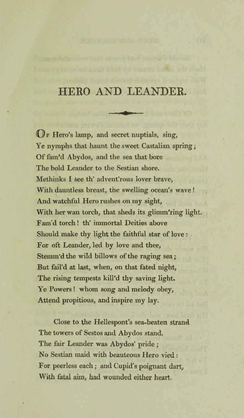 HERO AND LEANDER. Of Hero’s lamp, and secret nuptials, sing, Ye nymphs that haunt the sweet Castalian spring; Of fam^d Abydos, and the sea that bore The bold Leander to the Sestian shore. Methinks I ^ee th’ advent’rous lover brave. With dauntless breast, the swelling ocean’s wave ! And watchful Hero rushes on ray sight. With her wan torch, that sheds its glimmering light. Fam’d torch! th’ immortal Deities above Should make thy light the faithful star of love: For oft Leander, led by love and thee, Stemm’d the wild billows of the raging sea; But fail’d at last, when, on that fated night. The rising tempests kill’d thy saving light* Ye Powers! whom song and melody obey. Attend propitious, and inspire my lay. Close to the Hellespont’s sea-beaten strand The towers of Sestos and Abydos stand. The fair Leander was Abydos’ pride; No Sestian maid with beauteous Hero vied: For peerless each; and Cupid’s poignant dart, With fatal aim, had wounded either heart.