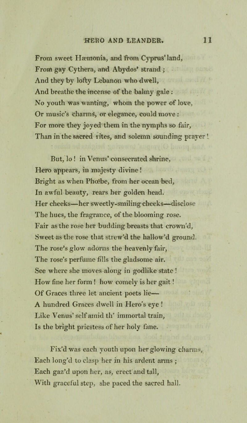 From sweet Hasmonia, and from Cyprus’land. From gay Cythera, and Abydos* strand; And they by lofty Lebanon who dwell, And breathe the incense of the balmy gale; No youth was wanting, whom the power of love, Or music’s charms, or elegance, could move: For more they joyed'them in the nymphs so fair. Than in the sacred rites, and solemn sounding prayer I But, lo ! in Venus’ consecrated shrine. Hem appears, in majesty divine! Bright as when PhcCbe, from her ocean bed. In awful beauty, rears her golden head. Her cheeks^—her sweetly-smiling cheeks—disclose The hues, the fragrance, of the blooming rose. Fair as the rose her budding breasts that crown’d. Sweet as the rose that strew’d the hallow’d ground. The rose*s glow adorns the heavenly fair. The rose’s perfume fills the gladsome air. See where she moves along in godlike state ! How fine her form ! how comely is her gait! Of Graces three let ancient poets lie— A hundred Graces dwell in Hero’s eye ! Like Venus’ self amid th’ immortal train. Is the bright priestess of her holy fane. Fix’d was each youth upon her glowing charnisv. Each long’d to clasp her in his ardent arms ; Each gaz’d upon her, as, erect and tall. With graceful step, she paced the sacred hall.