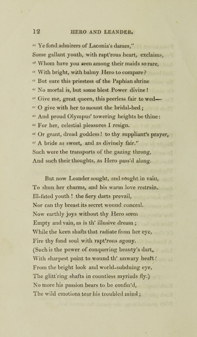 Ye fond admirers of Laconia’s dames,” Some gallant youth, with rapt’rous heart, exclaims. Whom have you seen among their maids so rare. With bright, with balmy Hero to compare? But sure this priestess of the Paphian shrine ‘‘ No mortal is, but some blest Power divine! Gi ve me, great queen, this peerless fair to wed— O give with her to mount the bridal-bed; ** And proud Olympus* towering heights be thine: For her, celestial pleasures I resign. Or grant, dread goddess! to thy suppliant's prayer, A bride as sweet, and as divinely fair.’* Such were the transports of the gazing throng, And such their thoughts, as Hero pass’d along. But now Leander sought, and sought in vain. To shun her charms, and his warm love restrain^ Ill-fated youth ! the fiery darts prevail. Nor can thy breast its secret w ound conceal. Now earthly joys without thy Hero seem Empty and vain, as is th' illusive dream ; While the keen shafts that radiate from her eye. Fire thy fond soul with rapt’rous agony. (Such is the power of conquering beauty’s dart,^ With sharpest point to wound th’ unwary heaft f From the bright look and world-subduing eye. The glitt’ring shafts in countless myriads fly.) No more his passion bears to be confin’d. The wild emotions tear his troubled mind;