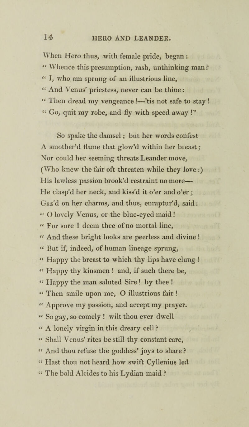 When Hero thus, with female pride, began : Whence this presumption, rash, unthinking man “ I, who am sprung of an illustrious line. And V'enus’ priestess, never can be thine: Then dread my vengeance!—’tis not safe to stay Go, quit my robe, and fly with speed away !’’ So spake the damsel; but her words confest A smother’d flame that glow’d within her breast; Nor could her seeming threats Leander move, (Who knew the fair oft threaten while they love :) His lawless passion brook’d restraint no more— He clasp’d her neck, and kiss’d it o’er and o’er; Gaz’d on her charms, and thus, enraptur’d, said: O lovely Venus, or the blue-eyed maid! For sure I deem thee of no mortal line. And these bright looks are peerless and divine ! But if, indeed, of human lineage sprung. Happy the breast to which thy lips have clung ! Happy thy kinsmen I and, if such there be. Happy the man saluted Sire ! by thee ! Then smile upon me, O illustrious fair ! “ Approve my passion, and accept my prayer. So gay, so comely ! wilt thou ever dwell “ A lonely virgin in this dreary cell ? Shall Venus’ rites be still thy constant care, And thou refuse the goddess' joys to share ? Hast thou not heard how swift Cyllenius led The bold Alcides to his Lydian maid ?