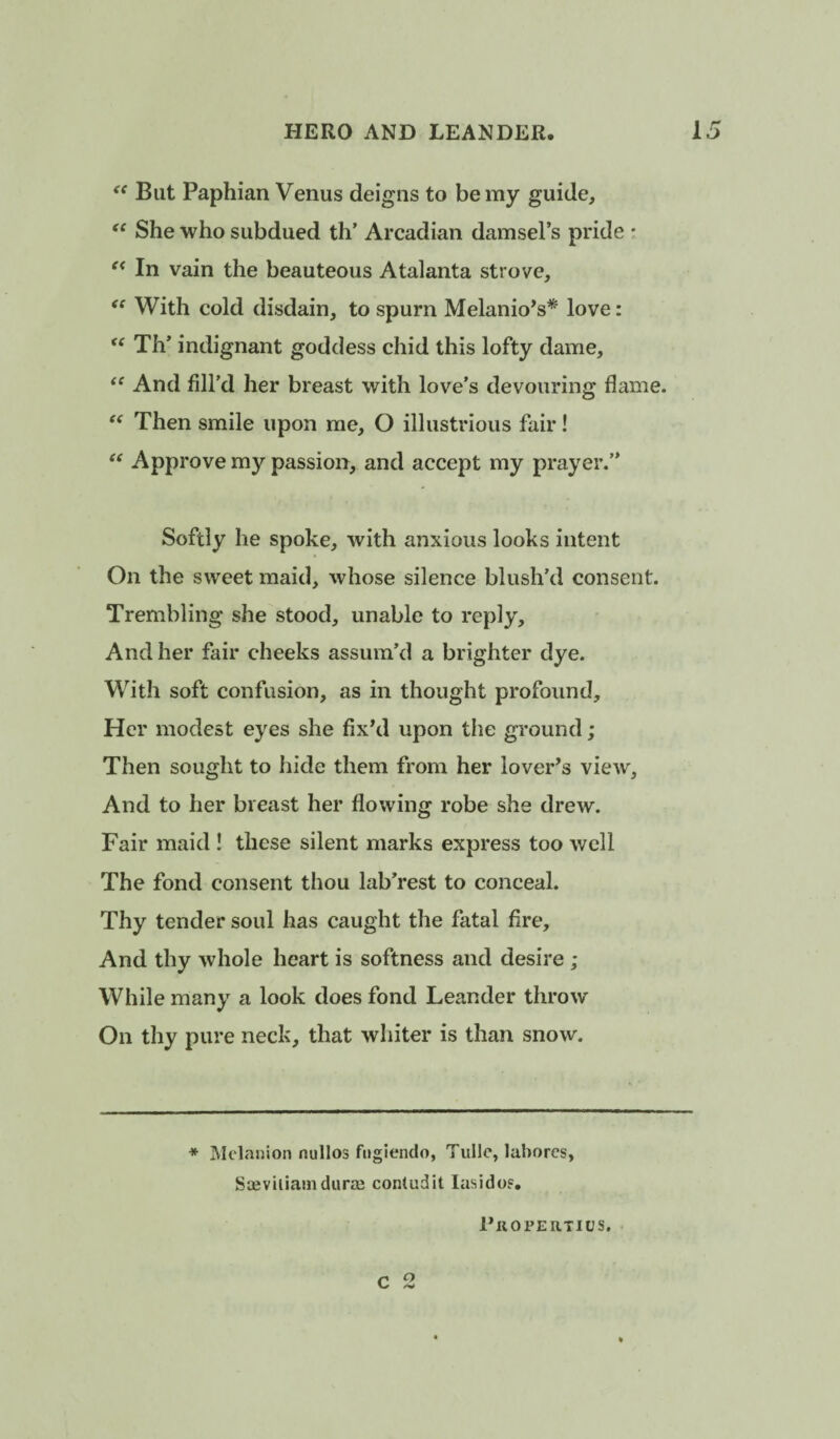 But Paphian Venus deigns to be my guide. She who subdued th’ Arcadian damsel’s pride : In vain the beauteous Atalanta strove. With cold disdain, to spurn Melanio^s* love:  Th’ indignant goddess chid this lofty dame. And fill’d her breast with love’s devouring flame. Then smile upon me, O illustrious fair! Approve my passion, and accept my prayer.” Softly he spoke, with anxious looks intent On the sweet maid, whose silence blush’d consent. Trembling she stood, unable to reply. And her fair cheeks assum’d a brighter dye. With soft confusion, as in thought profound. Her modest eyes she fix’d upon the ground; Then sought to hide them from her lover’s view, And to her breast her flowing robe she drew. Fair maid ! these silent marks express too well The fond consent thou lab’rest to conceal. Thy tender soul has caught the fatal fire. And thy whole heart is softness and desire ; While many a look does fond Leander throw On thy pure neck, that whiter is than snow. * Mclanioii nullos fiigiendo, Tulle, laborcs, SieviliamdurEe contudit lasidof. C 2 I’llOPERTICS.