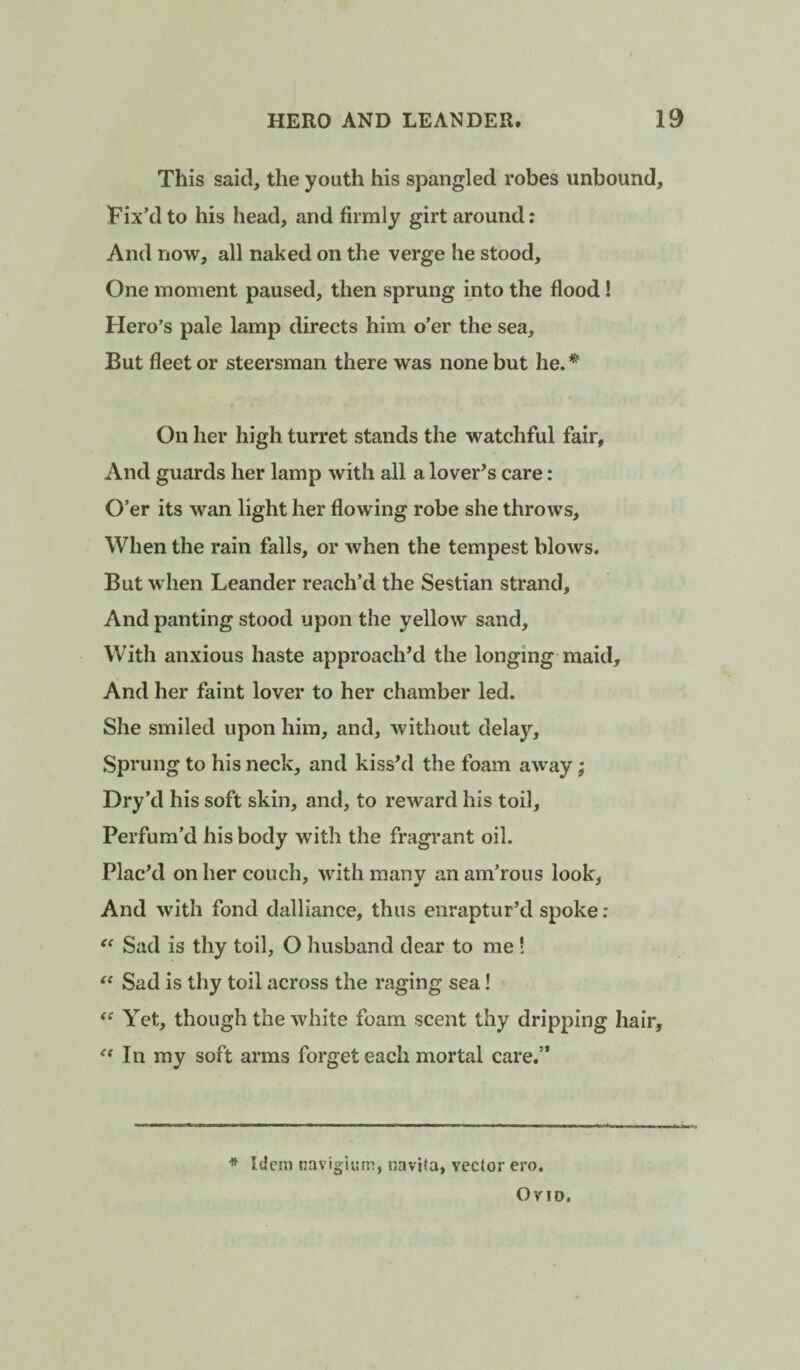 This said, the youth his spangled robes unbound. Fix’d to his head, and firmly girt around: And now, all naked on the verge he stood. One moment paused, then sprung into the flood! Hero’s pale lamp directs him o’er the sea. But fleeter steersman there was none but he.* On her high turret stands the watchful fair. And guards her lamp with all a lover’s care: O’er its wan light her flowing robe she throws. When the rain falls, or when the tempest blows. But when Leander reach’d the Sestian strand. And panting stood upon the yellow sand. With anxious haste approach’d the longing maid. And her faint lover to her chamber led. She smiled upon him, and, without delay. Sprung to his neck, and kiss’d the foam away j Dry’d his soft skin, and, to reward his toil. Perfum’d his body with the fragrant oil. Plac’d on her couch, with many an am’rous look, And with fond dalliance, thus enraptur’d spoke ; Sad is thy toil, O husband dear to me! Sad is thy toil across the raging sea! Yet, though the white foam scent thy dripping hair. In my soft arms forget each mortal care.” * [(Jcni navigium, navita, veclor ero. Ovid.