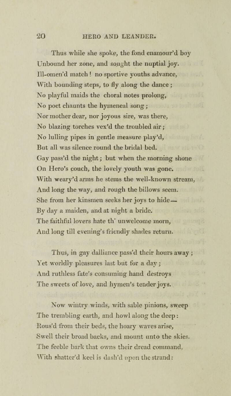 Thus while she spoke, the fond enamour’d boy Unbound her zone, and sought the nuptial joy. Ill-omen’d match ! no sportive youths advance. With bounding steps, to fly along the dance; No playful maids the choral notes prolong, No poet chaunts the hymeneal song; Nor mother dear, nor joyous sire, was there. No blazing torches vex’d the troubled air; No lulling pipes in gentle measure play’d. But all was silence round the bridal bed. Gay pass’d the night; but when the morning shone On Hero’s couch, the lovely youth was gone. With weary’d arms he stems the well-known stream. And long the way, and rough the billows seem. She from her kinsmen seeks her joys to hide — By day a maiden, and at night a bride. The faithful lovers hate th’ unwelcome morn. And long till evening’s friendly shades return. Thus, in gay dalliance pass’d their hours away; Yet worldly pleasures last but for a day; And ruthless fate’s consuming hand destroys The sweets of love, and hymen’s tender joys. Now wintry winds, with sable pinions, swjcep The trembling earth, and howl along the deep : Hous’d from their beds, the hoary waves arise, Swell their broad backs, and mount unto the skies. The feeble bark that owns their dread command, With shatter’d keel is dash’d upon the strand: